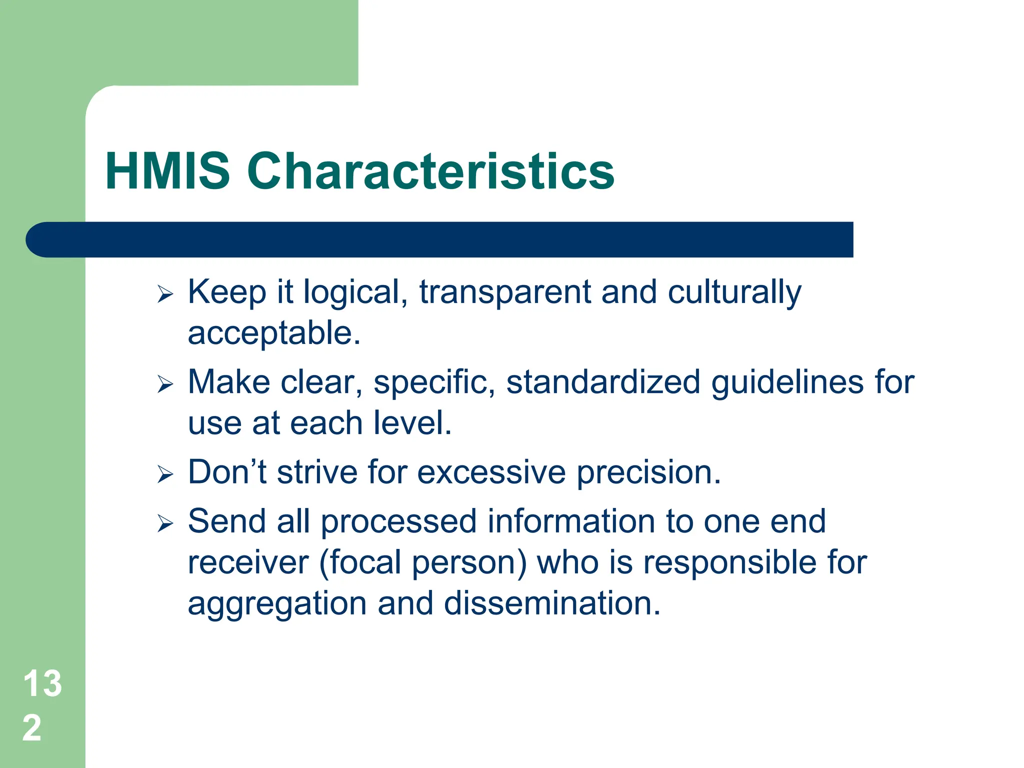 13
2
HMIS Characteristics
 Keep it logical, transparent and culturally
acceptable.
 Make clear, specific, standardized guidelines for
use at each level.
 Don’t strive for excessive precision.
 Send all processed information to one end
receiver (focal person) who is responsible for
aggregation and dissemination.
 