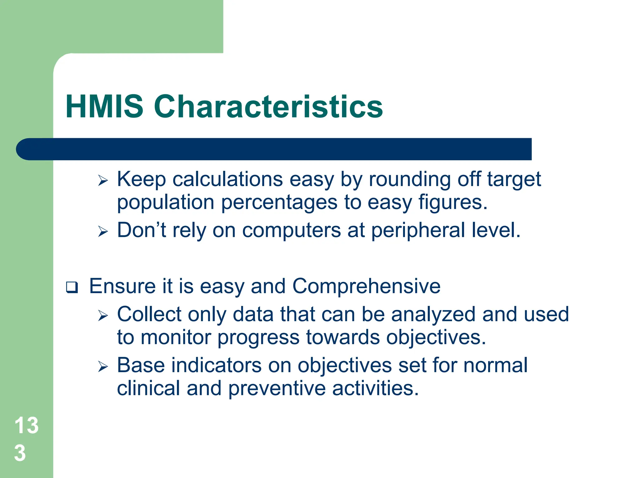 13
3
HMIS Characteristics
 Keep calculations easy by rounding off target
population percentages to easy figures.
 Don’t rely on computers at peripheral level.
 Ensure it is easy and Comprehensive
 Collect only data that can be analyzed and used
to monitor progress towards objectives.
 Base indicators on objectives set for normal
clinical and preventive activities.
 