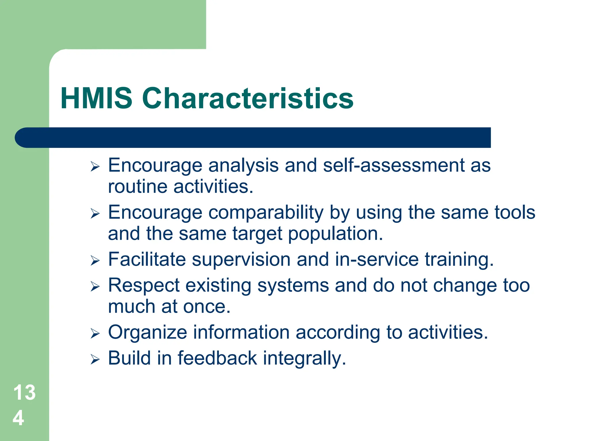 13
4
HMIS Characteristics
 Encourage analysis and self-assessment as
routine activities.
 Encourage comparability by using the same tools
and the same target population.
 Facilitate supervision and in-service training.
 Respect existing systems and do not change too
much at once.
 Organize information according to activities.
 Build in feedback integrally.
 