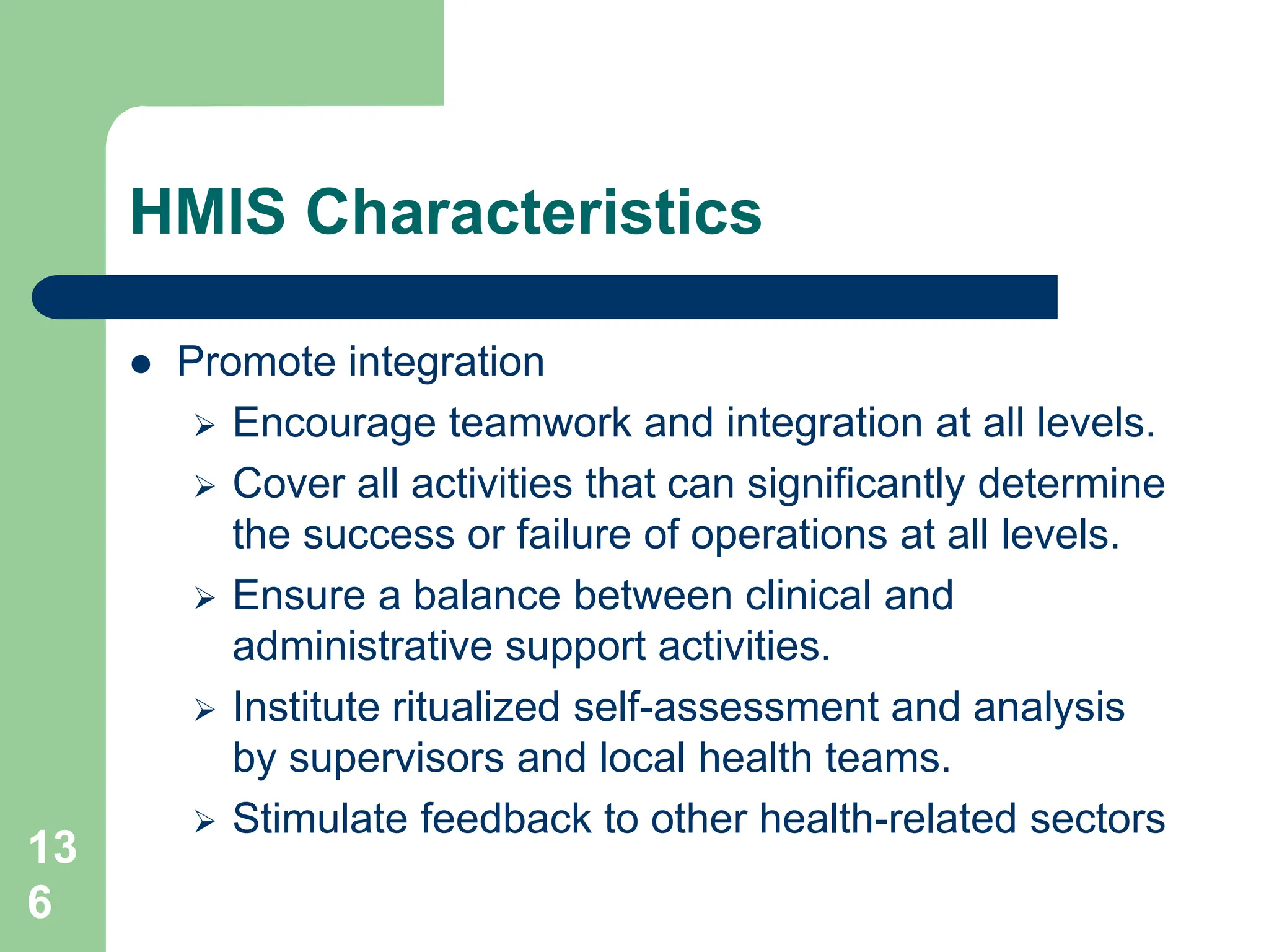 13
6
HMIS Characteristics
 Promote integration
 Encourage teamwork and integration at all levels.
 Cover all activities that can significantly determine
the success or failure of operations at all levels.
 Ensure a balance between clinical and
administrative support activities.
 Institute ritualized self-assessment and analysis
by supervisors and local health teams.
 Stimulate feedback to other health-related sectors
 