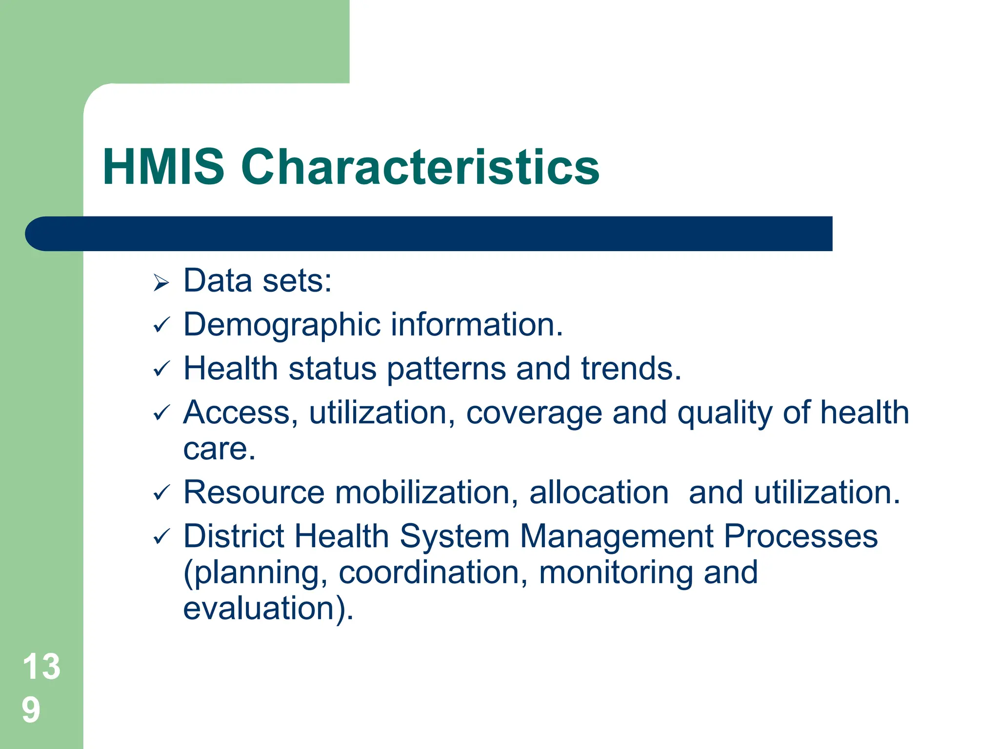 13
9
HMIS Characteristics
 Data sets:
 Demographic information.
 Health status patterns and trends.
 Access, utilization, coverage and quality of health
care.
 Resource mobilization, allocation and utilization.
 District Health System Management Processes
(planning, coordination, monitoring and
evaluation).
 