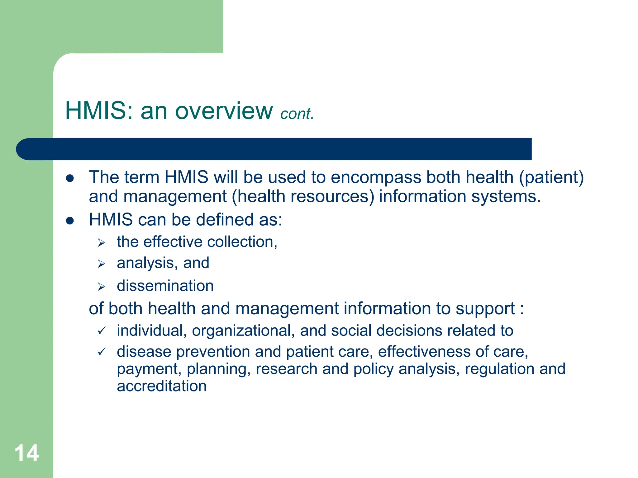 14
HMIS: an overview cont.
 The term HMIS will be used to encompass both health (patient)
and management (health resources) information systems.
 HMIS can be defined as:
 the effective collection,
 analysis, and
 dissemination
of both health and management information to support :
 individual, organizational, and social decisions related to
 disease prevention and patient care, effectiveness of care,
payment, planning, research and policy analysis, regulation and
accreditation
 