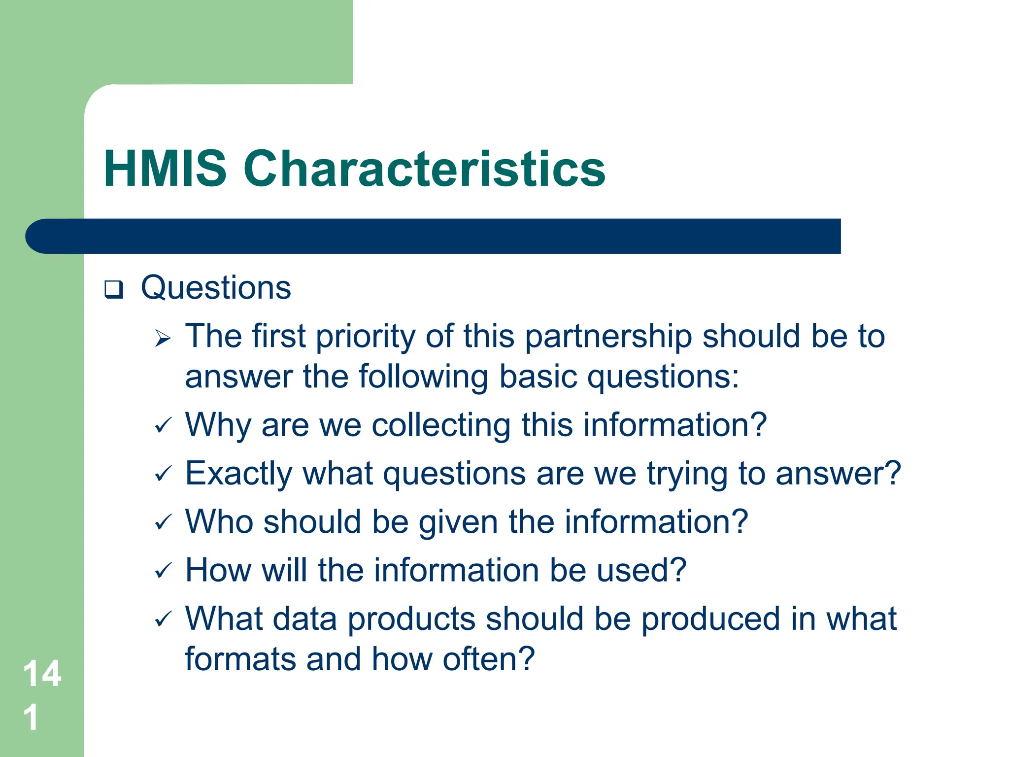 14
1
HMIS Characteristics
 Questions
 The first priority of this partnership should be to
answer the following basic questions:
 Why are we collecting this information?
 Exactly what questions are we trying to answer?
 Who should be given the information?
 How will the information be used?
 What data products should be produced in what
formats and how often?
 
