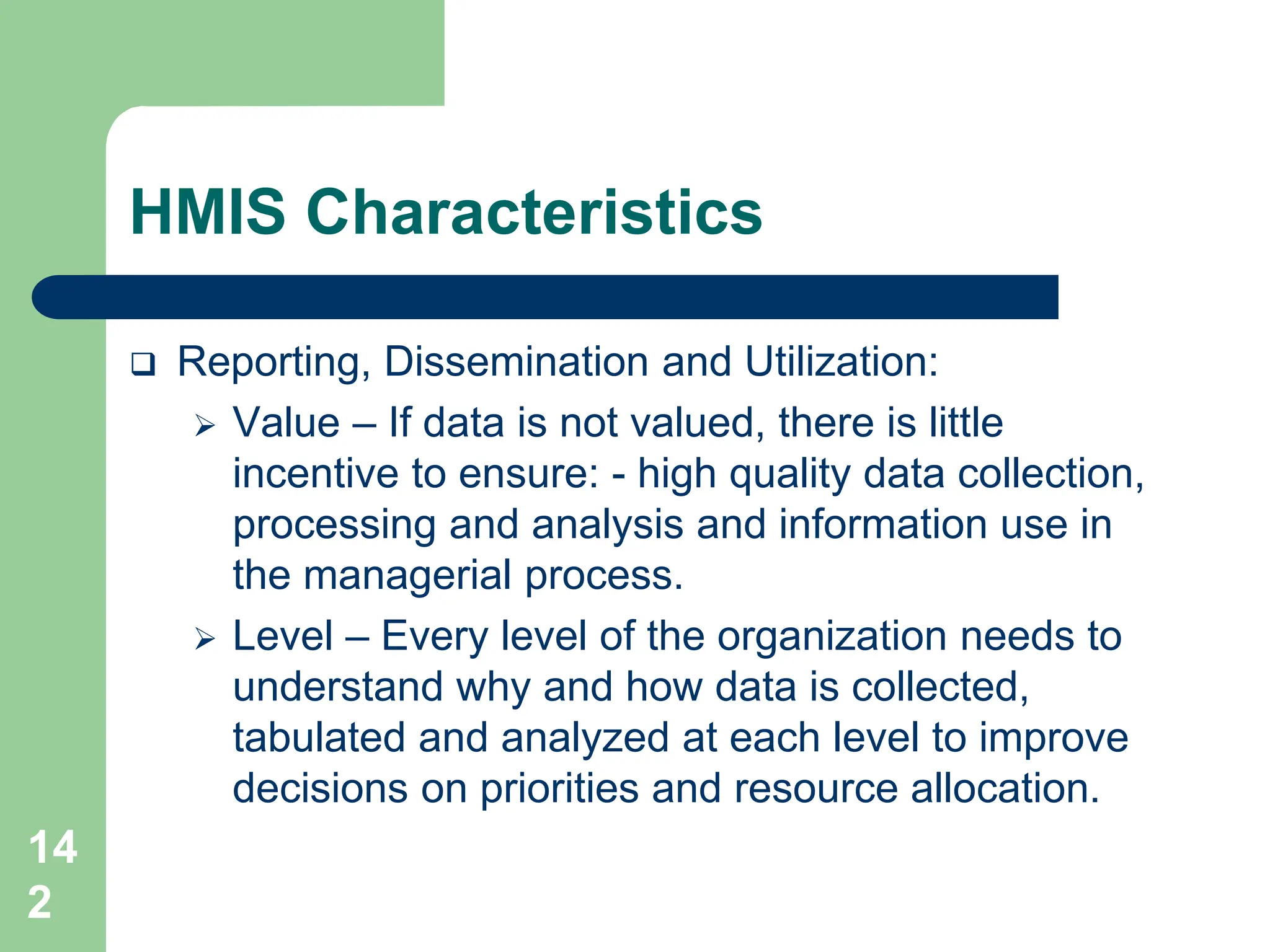14
2
HMIS Characteristics
 Reporting, Dissemination and Utilization:
 Value – If data is not valued, there is little
incentive to ensure: - high quality data collection,
processing and analysis and information use in
the managerial process.
 Level – Every level of the organization needs to
understand why and how data is collected,
tabulated and analyzed at each level to improve
decisions on priorities and resource allocation.
 