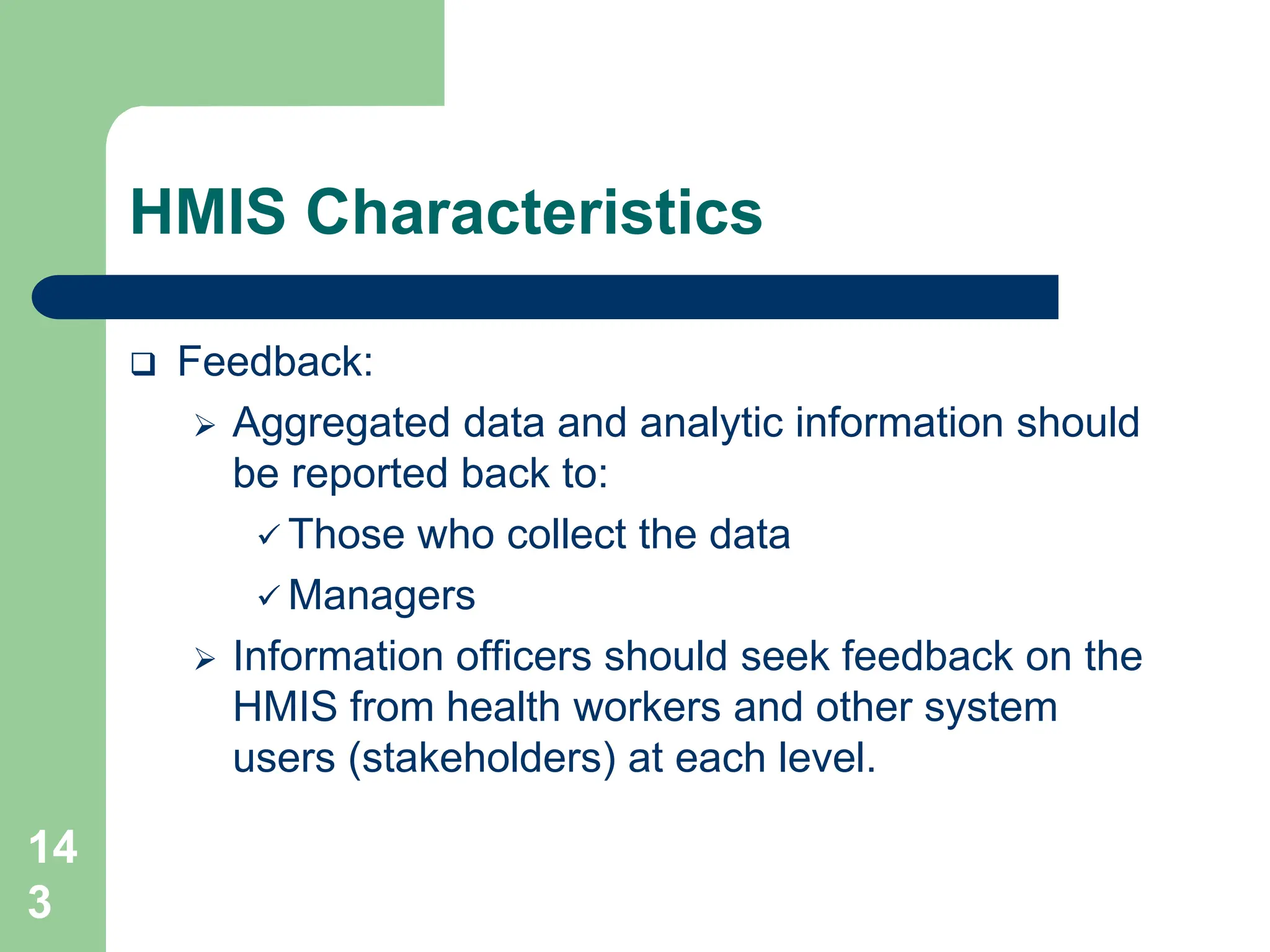 14
3
HMIS Characteristics
 Feedback:
 Aggregated data and analytic information should
be reported back to:
 Those who collect the data
 Managers
 Information officers should seek feedback on the
HMIS from health workers and other system
users (stakeholders) at each level.
 