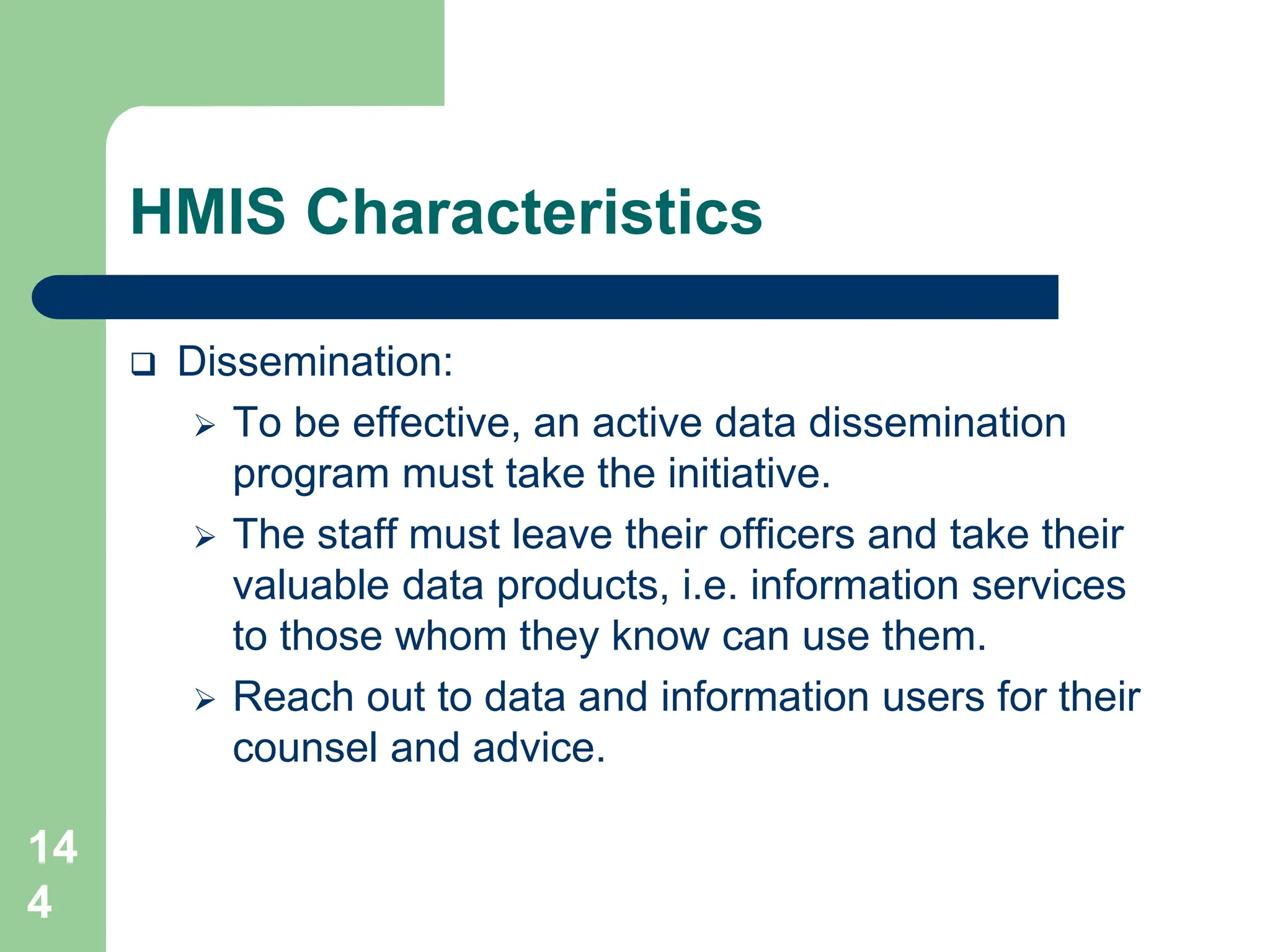 14
4
HMIS Characteristics
 Dissemination:
 To be effective, an active data dissemination
program must take the initiative.
 The staff must leave their officers and take their
valuable data products, i.e. information services
to those whom they know can use them.
 Reach out to data and information users for their
counsel and advice.
 
