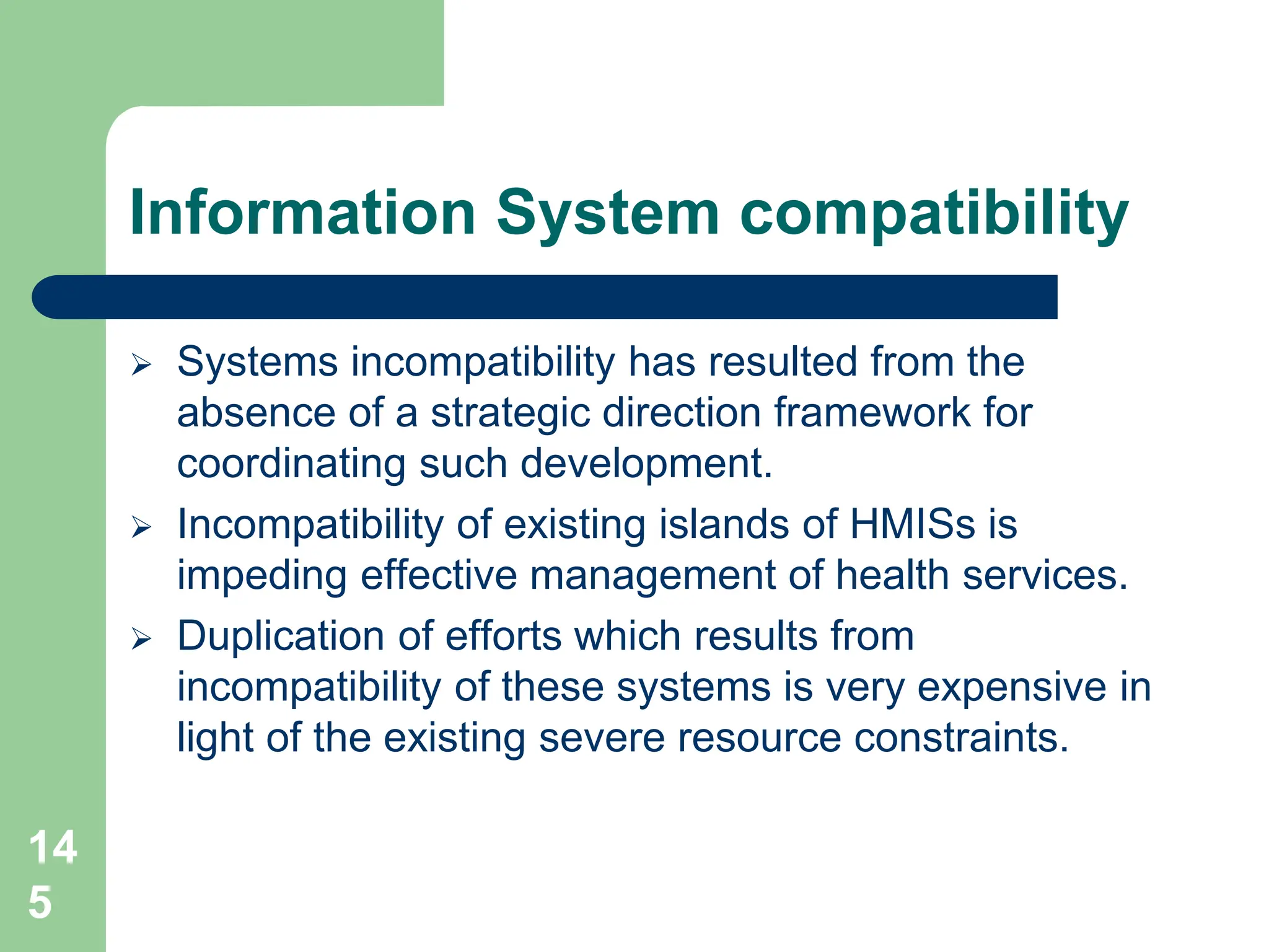 14
5
Information System compatibility
 Systems incompatibility has resulted from the
absence of a strategic direction framework for
coordinating such development.
 Incompatibility of existing islands of HMISs is
impeding effective management of health services.
 Duplication of efforts which results from
incompatibility of these systems is very expensive in
light of the existing severe resource constraints.
 