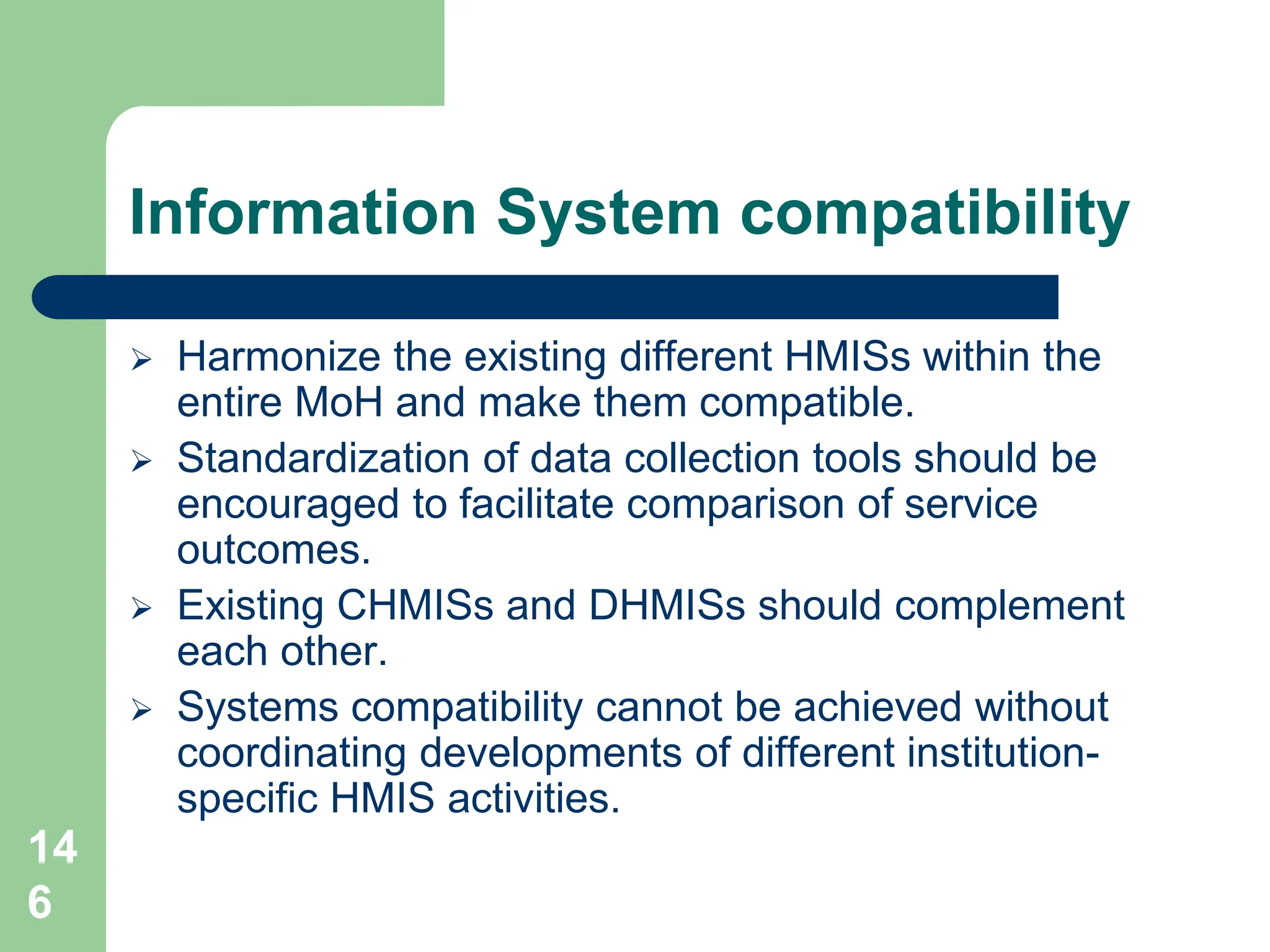 14
6
Information System compatibility
 Harmonize the existing different HMISs within the
entire MoH and make them compatible.
 Standardization of data collection tools should be
encouraged to facilitate comparison of service
outcomes.
 Existing CHMISs and DHMISs should complement
each other.
 Systems compatibility cannot be achieved without
coordinating developments of different institution-
specific HMIS activities.
 