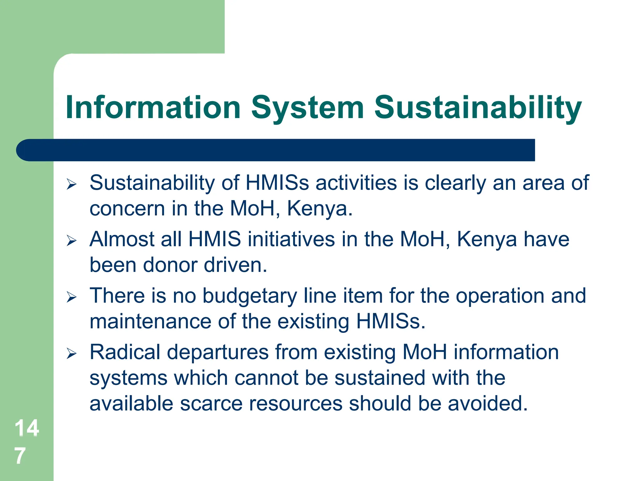 14
7
Information System Sustainability
 Sustainability of HMISs activities is clearly an area of
concern in the MoH, Kenya.
 Almost all HMIS initiatives in the MoH, Kenya have
been donor driven.
 There is no budgetary line item for the operation and
maintenance of the existing HMISs.
 Radical departures from existing MoH information
systems which cannot be sustained with the
available scarce resources should be avoided.
 