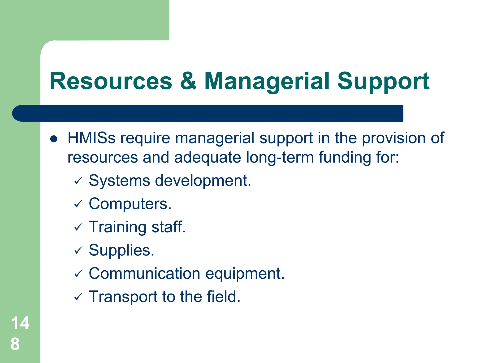 14
8
Resources & Managerial Support
 HMISs require managerial support in the provision of
resources and adequate long-term funding for:
 Systems development.
 Computers.
 Training staff.
 Supplies.
 Communication equipment.
 Transport to the field.
 