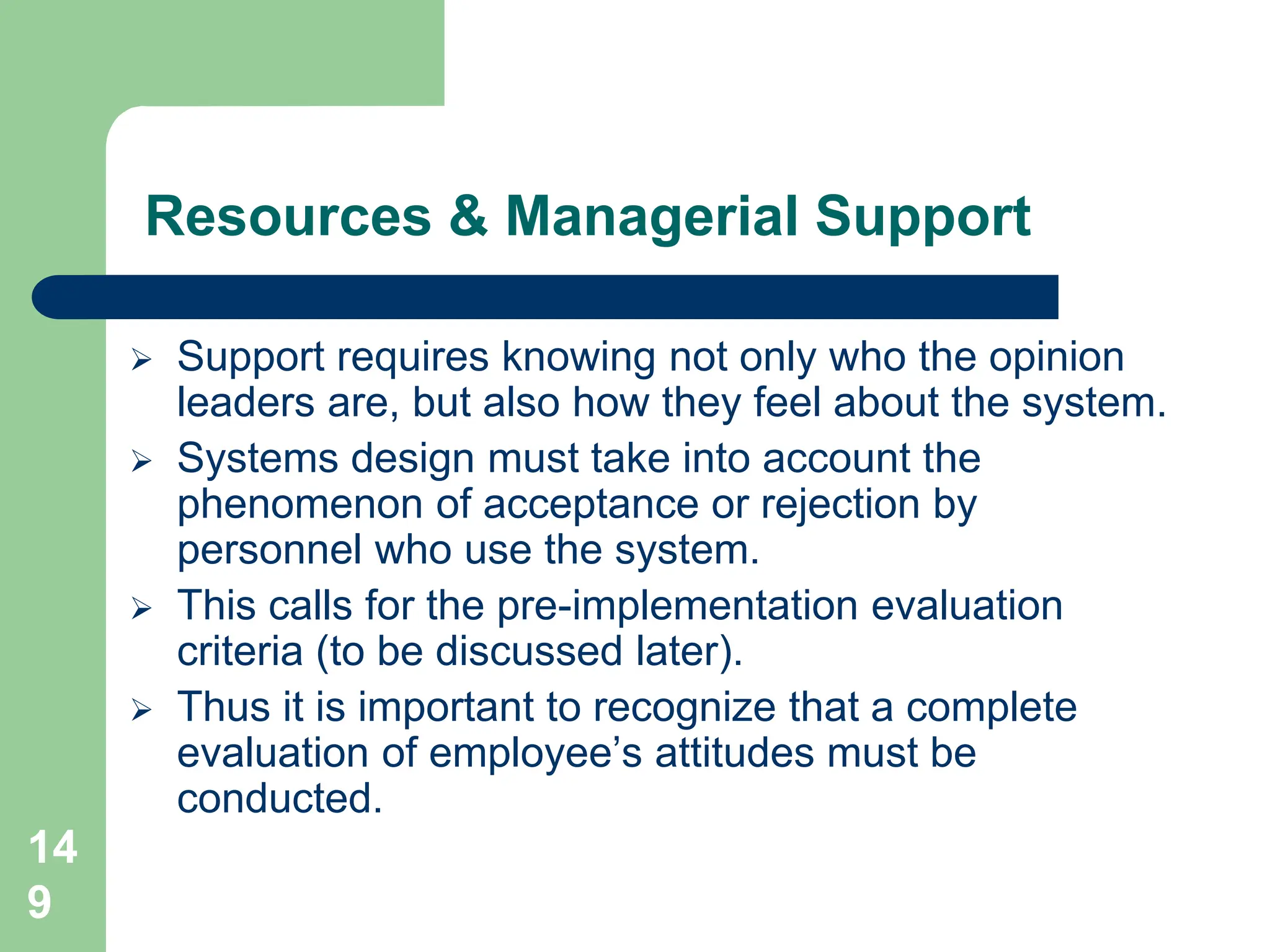 14
9
Resources & Managerial Support
 Support requires knowing not only who the opinion
leaders are, but also how they feel about the system.
 Systems design must take into account the
phenomenon of acceptance or rejection by
personnel who use the system.
 This calls for the pre-implementation evaluation
criteria (to be discussed later).
 Thus it is important to recognize that a complete
evaluation of employee’s attitudes must be
conducted.
 