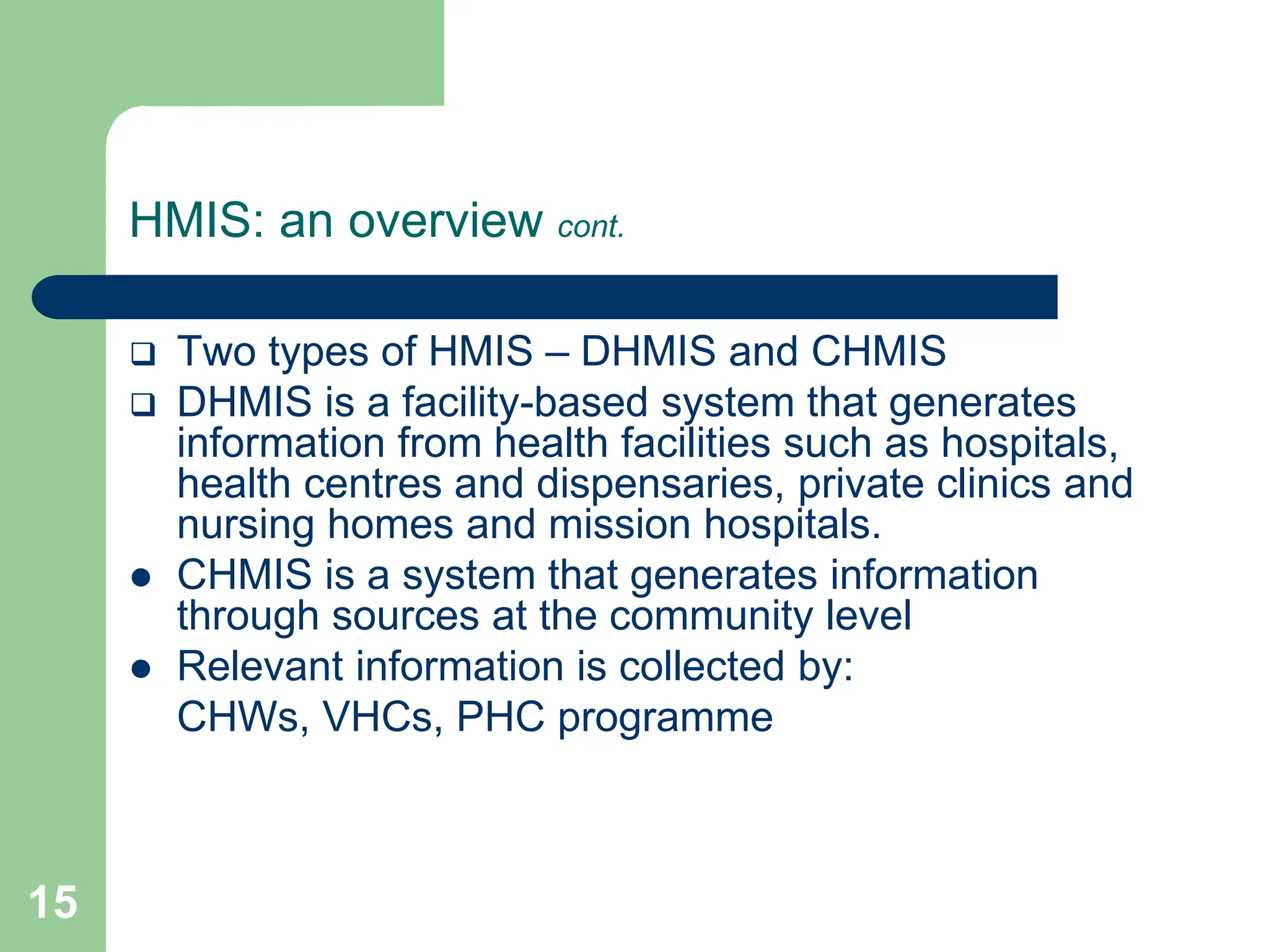 15
HMIS: an overview cont.
 Two types of HMIS – DHMIS and CHMIS
 DHMIS is a facility-based system that generates
information from health facilities such as hospitals,
health centres and dispensaries, private clinics and
nursing homes and mission hospitals.
 CHMIS is a system that generates information
through sources at the community level
 Relevant information is collected by:
CHWs, VHCs, PHC programme
 