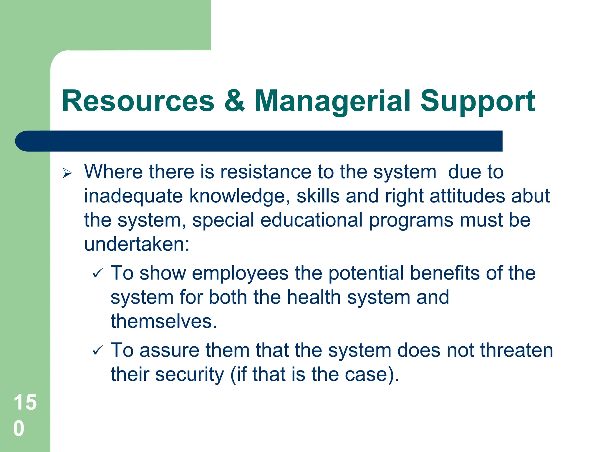 15
0
Resources & Managerial Support
 Where there is resistance to the system due to
inadequate knowledge, skills and right attitudes abut
the system, special educational programs must be
undertaken:
 To show employees the potential benefits of the
system for both the health system and
themselves.
 To assure them that the system does not threaten
their security (if that is the case).
 