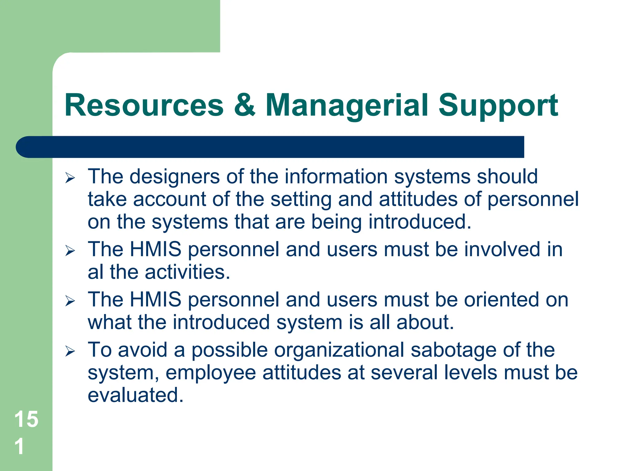 15
1
Resources & Managerial Support
 The designers of the information systems should
take account of the setting and attitudes of personnel
on the systems that are being introduced.
 The HMIS personnel and users must be involved in
al the activities.
 The HMIS personnel and users must be oriented on
what the introduced system is all about.
 To avoid a possible organizational sabotage of the
system, employee attitudes at several levels must be
evaluated.
 