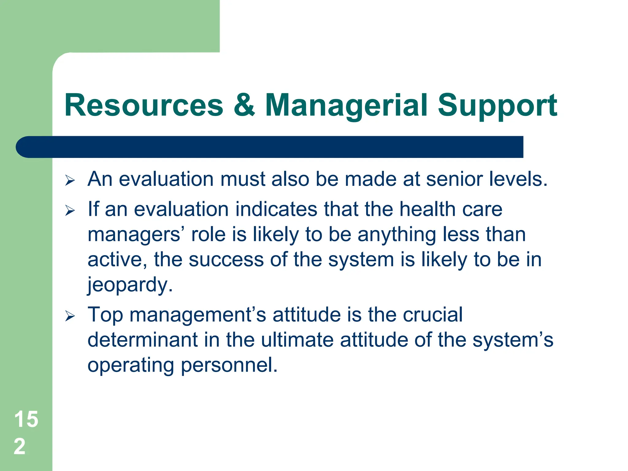15
2
Resources & Managerial Support
 An evaluation must also be made at senior levels.
 If an evaluation indicates that the health care
managers’ role is likely to be anything less than
active, the success of the system is likely to be in
jeopardy.
 Top management’s attitude is the crucial
determinant in the ultimate attitude of the system’s
operating personnel.
 