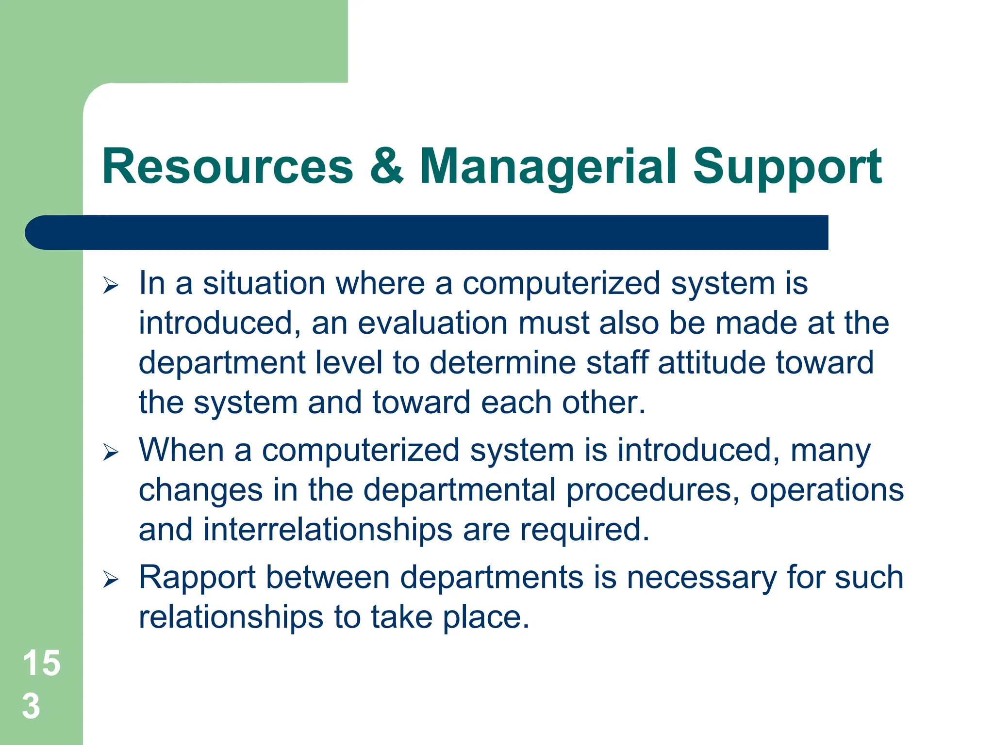15
3
Resources & Managerial Support
 In a situation where a computerized system is
introduced, an evaluation must also be made at the
department level to determine staff attitude toward
the system and toward each other.
 When a computerized system is introduced, many
changes in the departmental procedures, operations
and interrelationships are required.
 Rapport between departments is necessary for such
relationships to take place.
 