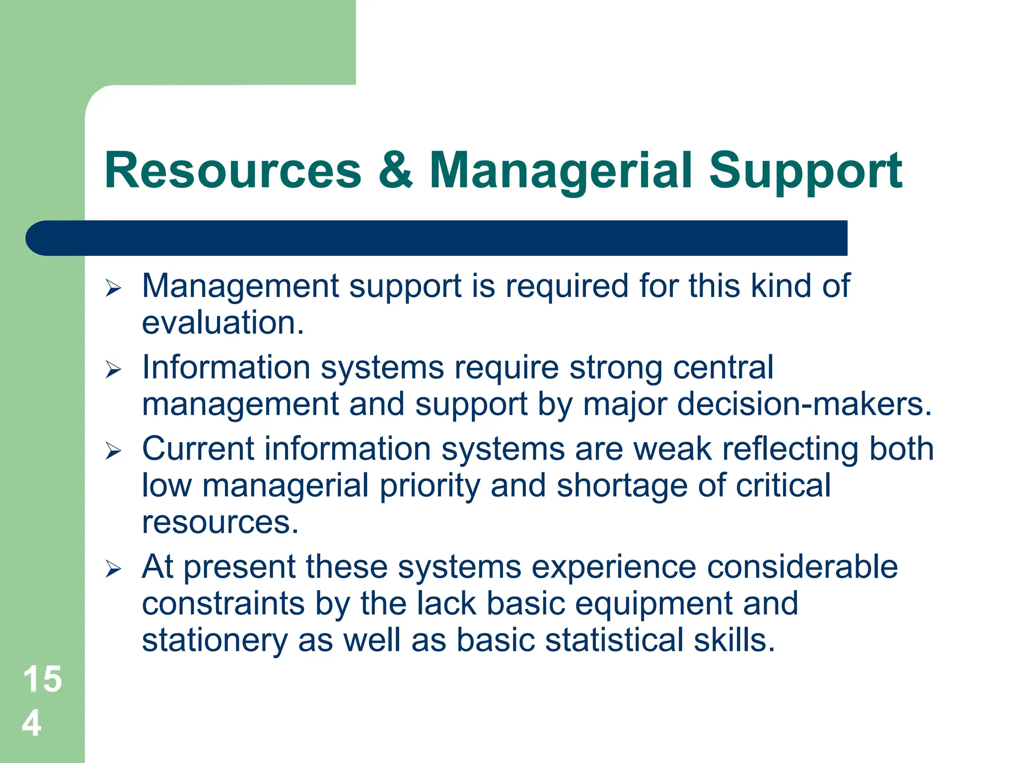 15
4
Resources & Managerial Support
 Management support is required for this kind of
evaluation.
 Information systems require strong central
management and support by major decision-makers.
 Current information systems are weak reflecting both
low managerial priority and shortage of critical
resources.
 At present these systems experience considerable
constraints by the lack basic equipment and
stationery as well as basic statistical skills.
 