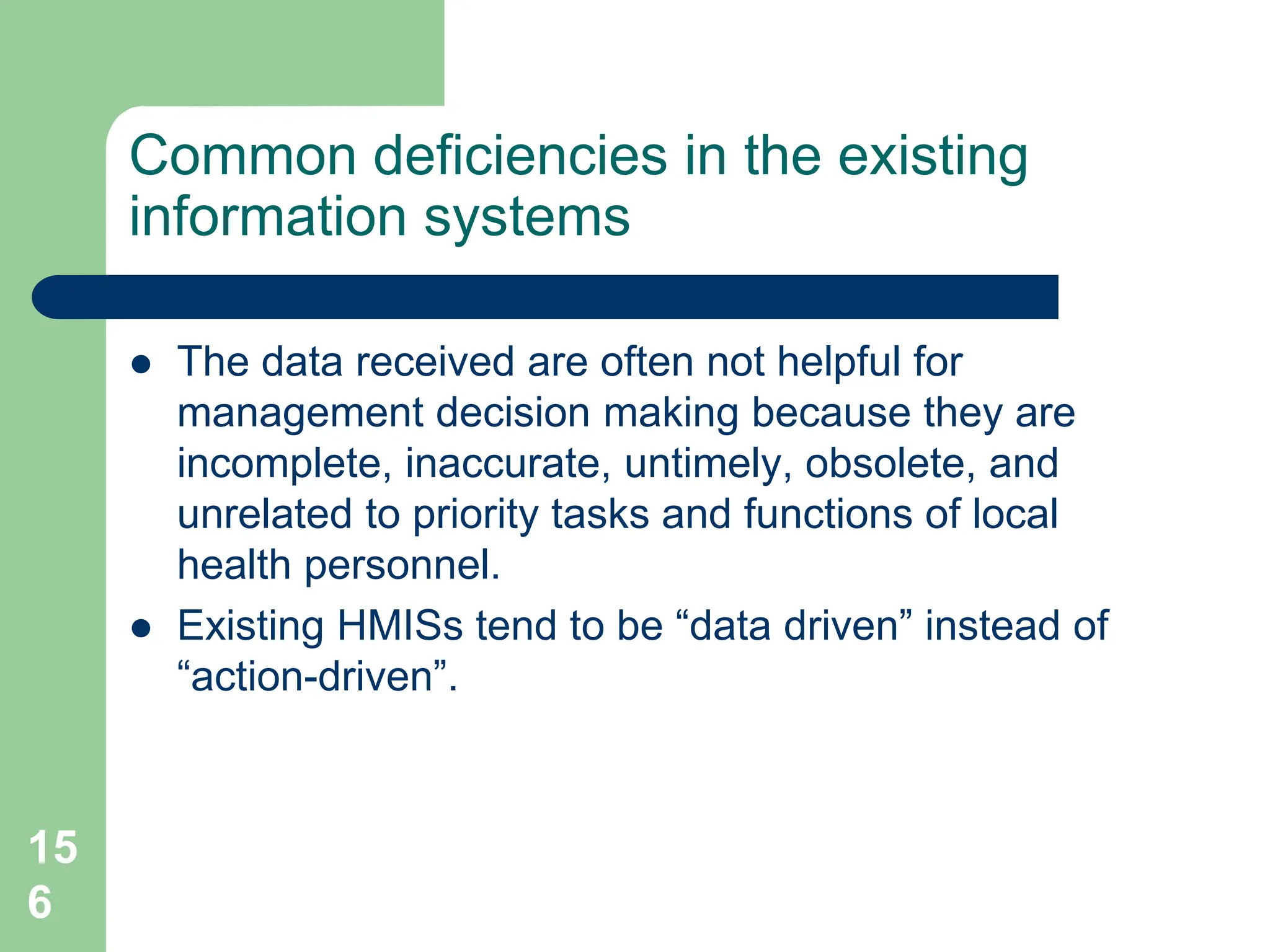 15
6
Common deficiencies in the existing
information systems
 The data received are often not helpful for
management decision making because they are
incomplete, inaccurate, untimely, obsolete, and
unrelated to priority tasks and functions of local
health personnel.
 Existing HMISs tend to be “data driven” instead of
“action-driven”.
 