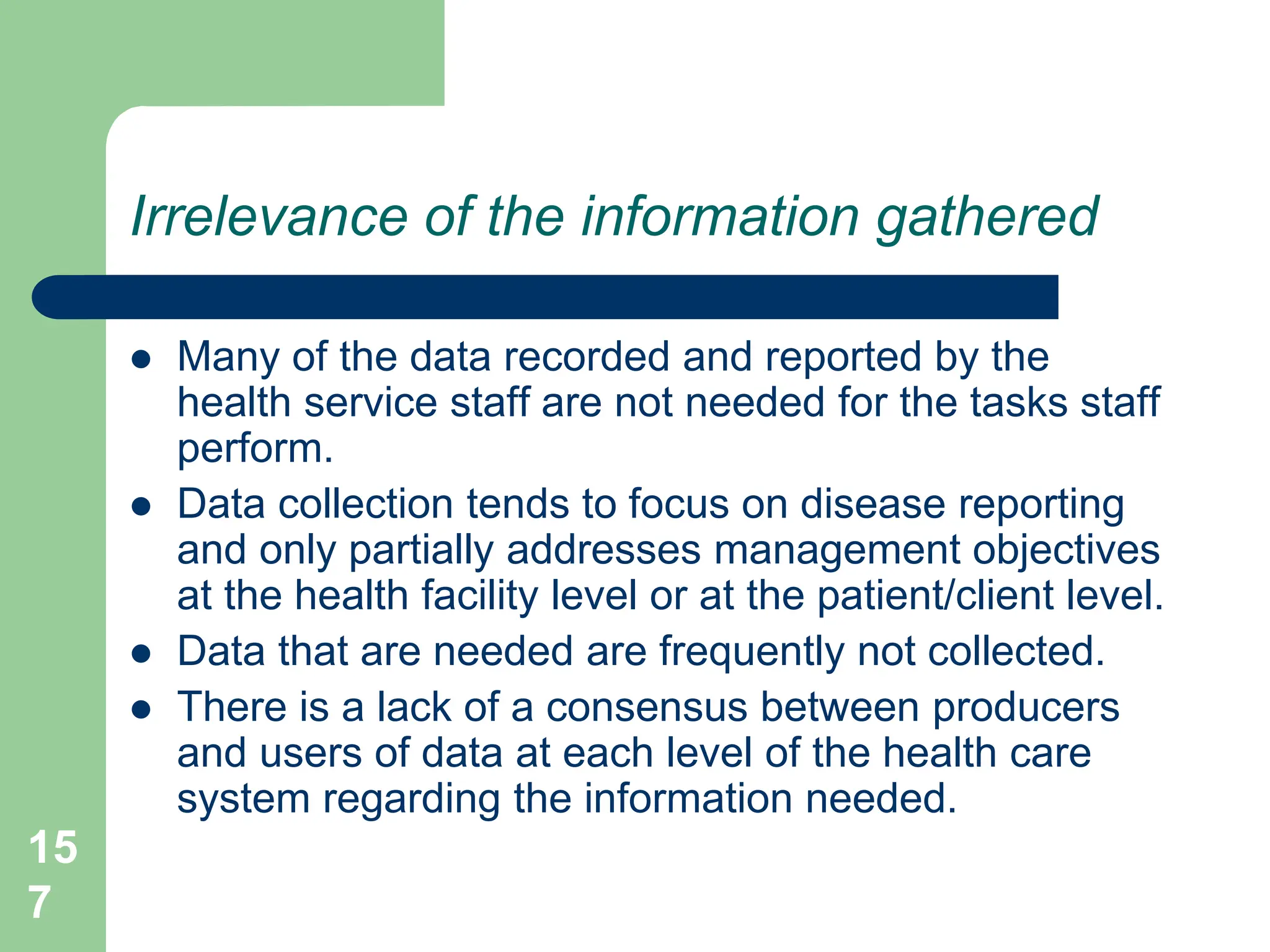 15
7
Irrelevance of the information gathered
 Many of the data recorded and reported by the
health service staff are not needed for the tasks staff
perform.
 Data collection tends to focus on disease reporting
and only partially addresses management objectives
at the health facility level or at the patient/client level.
 Data that are needed are frequently not collected.
 There is a lack of a consensus between producers
and users of data at each level of the health care
system regarding the information needed.
 