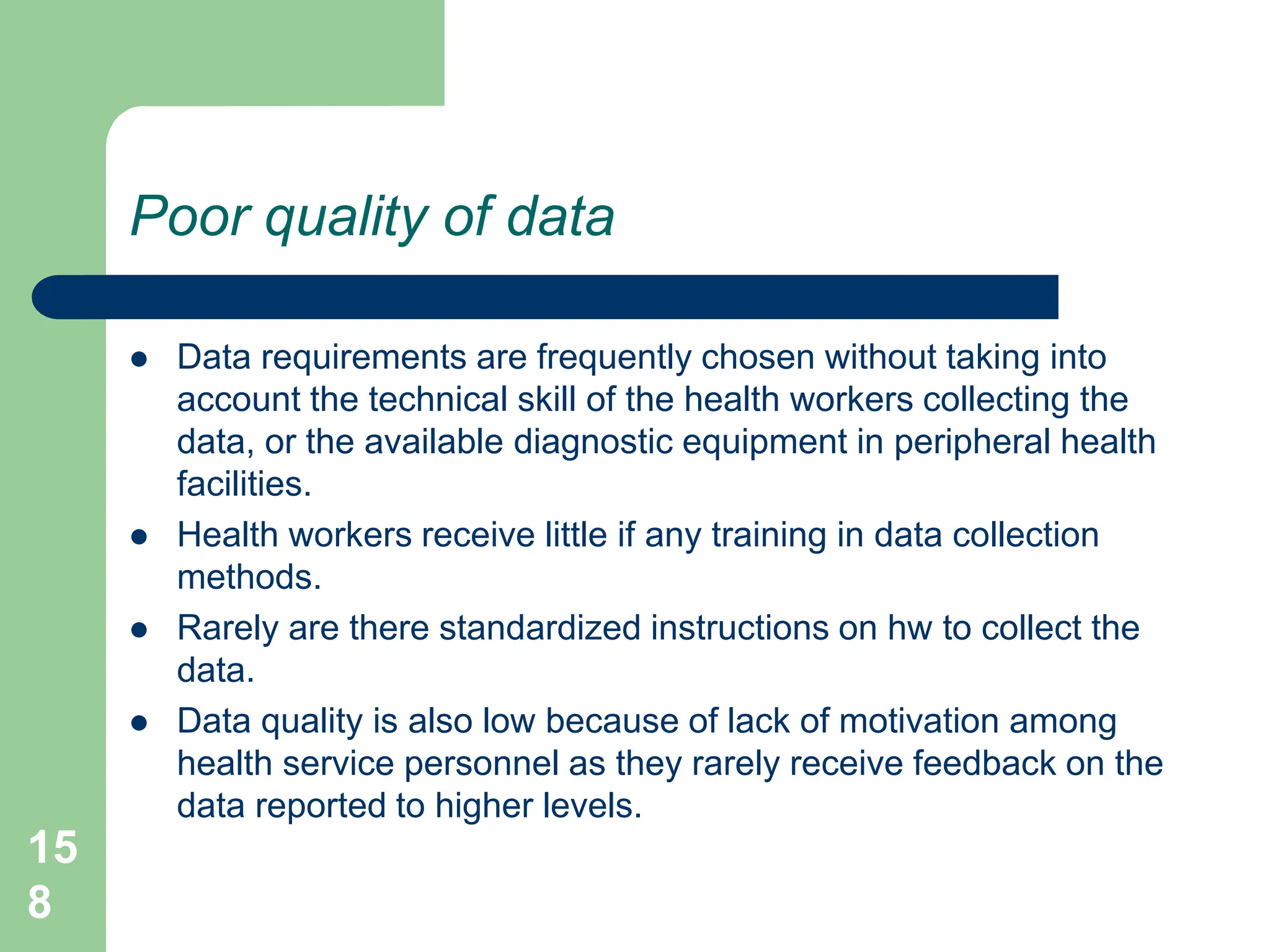 15
8
Poor quality of data
 Data requirements are frequently chosen without taking into
account the technical skill of the health workers collecting the
data, or the available diagnostic equipment in peripheral health
facilities.
 Health workers receive little if any training in data collection
methods.
 Rarely are there standardized instructions on hw to collect the
data.
 Data quality is also low because of lack of motivation among
health service personnel as they rarely receive feedback on the
data reported to higher levels.
 
