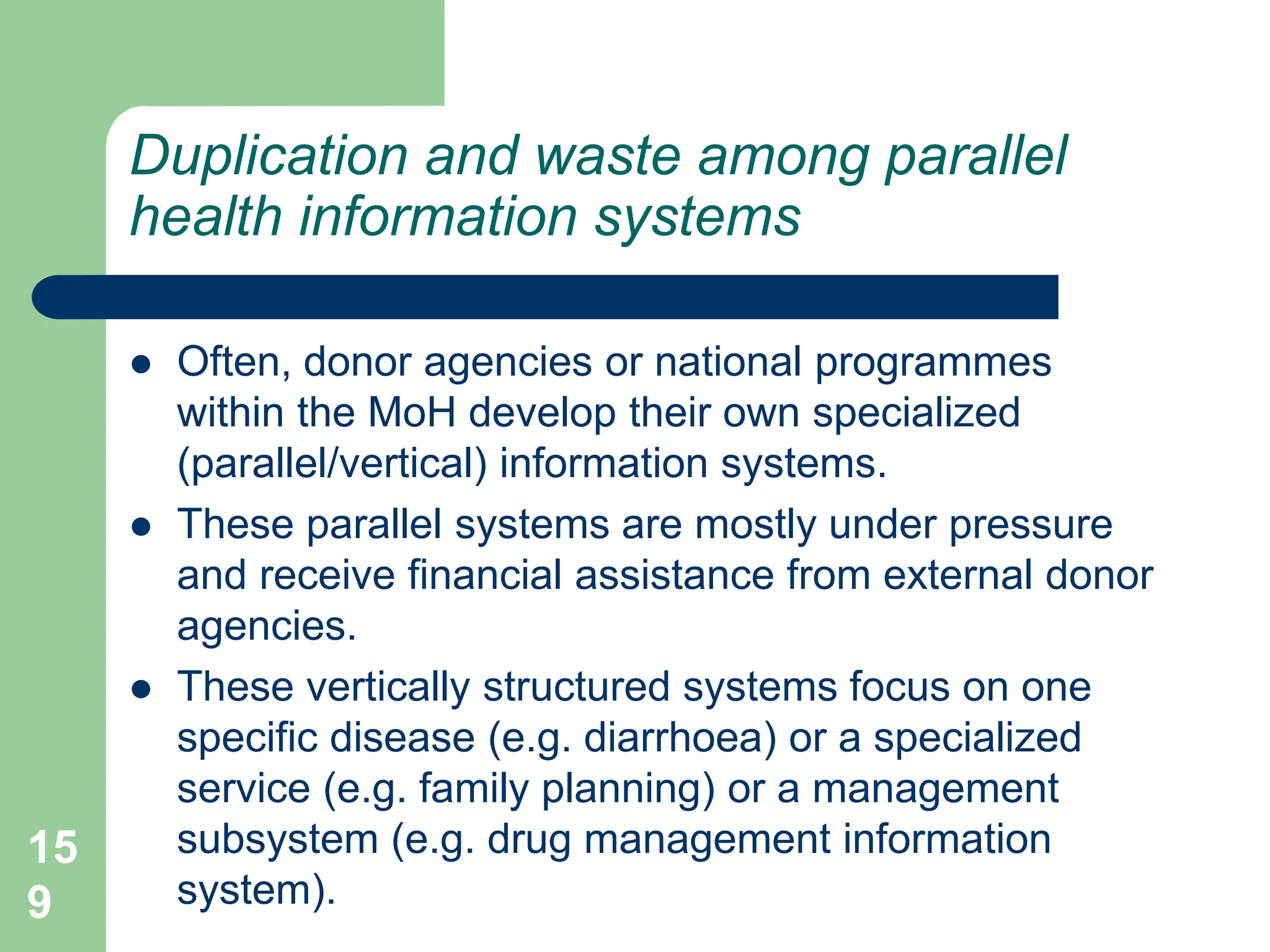 15
9
Duplication and waste among parallel
health information systems
 Often, donor agencies or national programmes
within the MoH develop their own specialized
(parallel/vertical) information systems.
 These parallel systems are mostly under pressure
and receive financial assistance from external donor
agencies.
 These vertically structured systems focus on one
specific disease (e.g. diarrhoea) or a specialized
service (e.g. family planning) or a management
subsystem (e.g. drug management information
system).
 