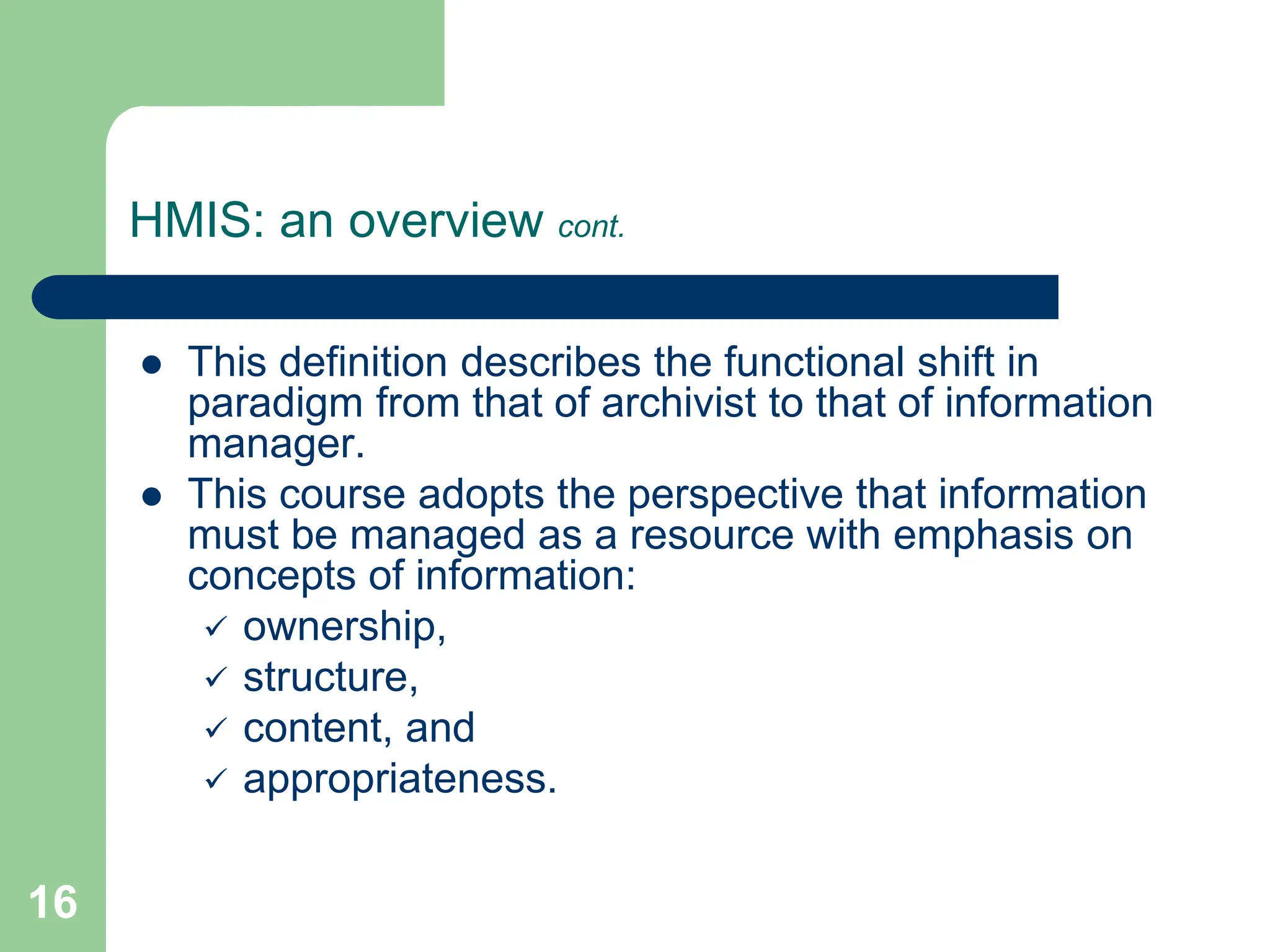 16
HMIS: an overview cont.
 This definition describes the functional shift in
paradigm from that of archivist to that of information
manager.
 This course adopts the perspective that information
must be managed as a resource with emphasis on
concepts of information:
 ownership,
 structure,
 content, and
 appropriateness.
 