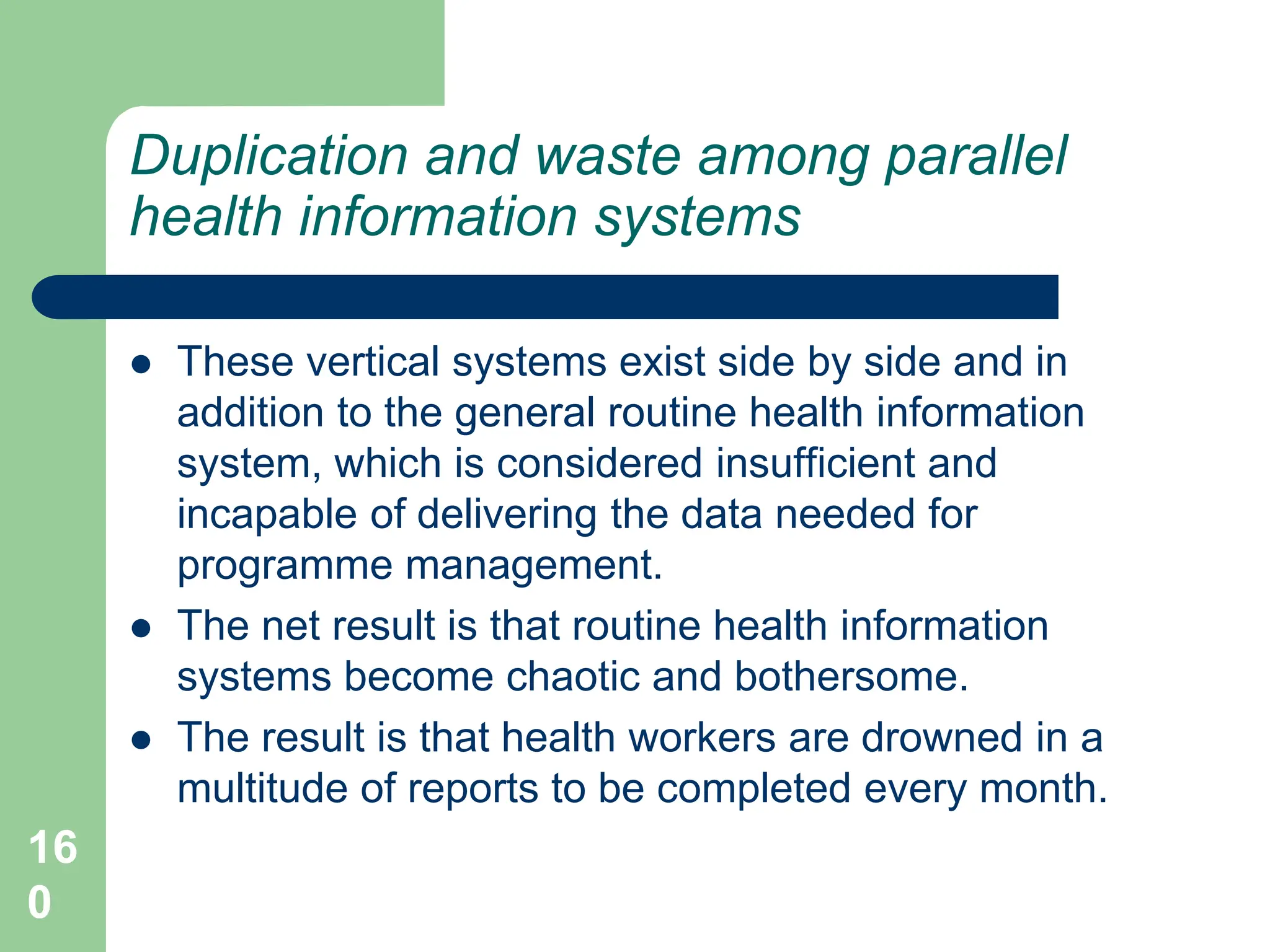 16
0
Duplication and waste among parallel
health information systems
 These vertical systems exist side by side and in
addition to the general routine health information
system, which is considered insufficient and
incapable of delivering the data needed for
programme management.
 The net result is that routine health information
systems become chaotic and bothersome.
 The result is that health workers are drowned in a
multitude of reports to be completed every month.
 