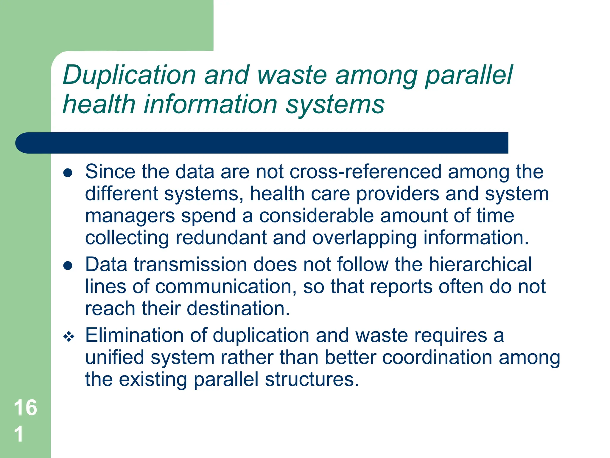 16
1
Duplication and waste among parallel
health information systems
 Since the data are not cross-referenced among the
different systems, health care providers and system
managers spend a considerable amount of time
collecting redundant and overlapping information.
 Data transmission does not follow the hierarchical
lines of communication, so that reports often do not
reach their destination.
 Elimination of duplication and waste requires a
unified system rather than better coordination among
the existing parallel structures.
 