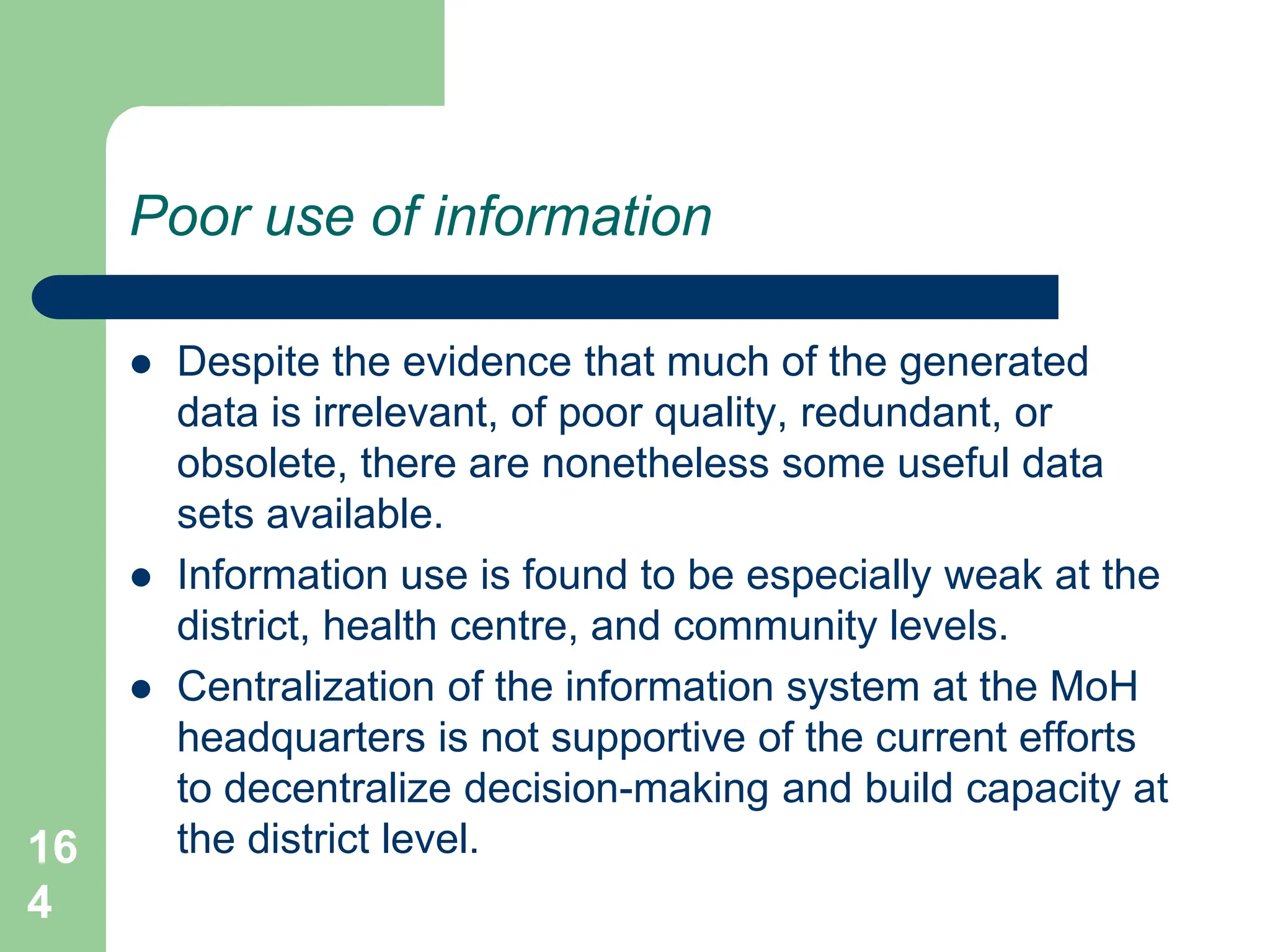 16
4
Poor use of information
 Despite the evidence that much of the generated
data is irrelevant, of poor quality, redundant, or
obsolete, there are nonetheless some useful data
sets available.
 Information use is found to be especially weak at the
district, health centre, and community levels.
 Centralization of the information system at the MoH
headquarters is not supportive of the current efforts
to decentralize decision-making and build capacity at
the district level.
 