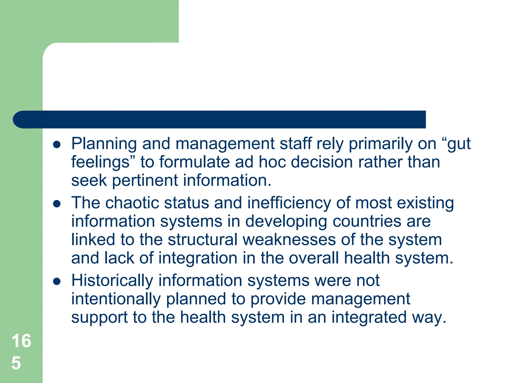 16
5
 Planning and management staff rely primarily on “gut
feelings” to formulate ad hoc decision rather than
seek pertinent information.
 The chaotic status and inefficiency of most existing
information systems in developing countries are
linked to the structural weaknesses of the system
and lack of integration in the overall health system.
 Historically information systems were not
intentionally planned to provide management
support to the health system in an integrated way.
 