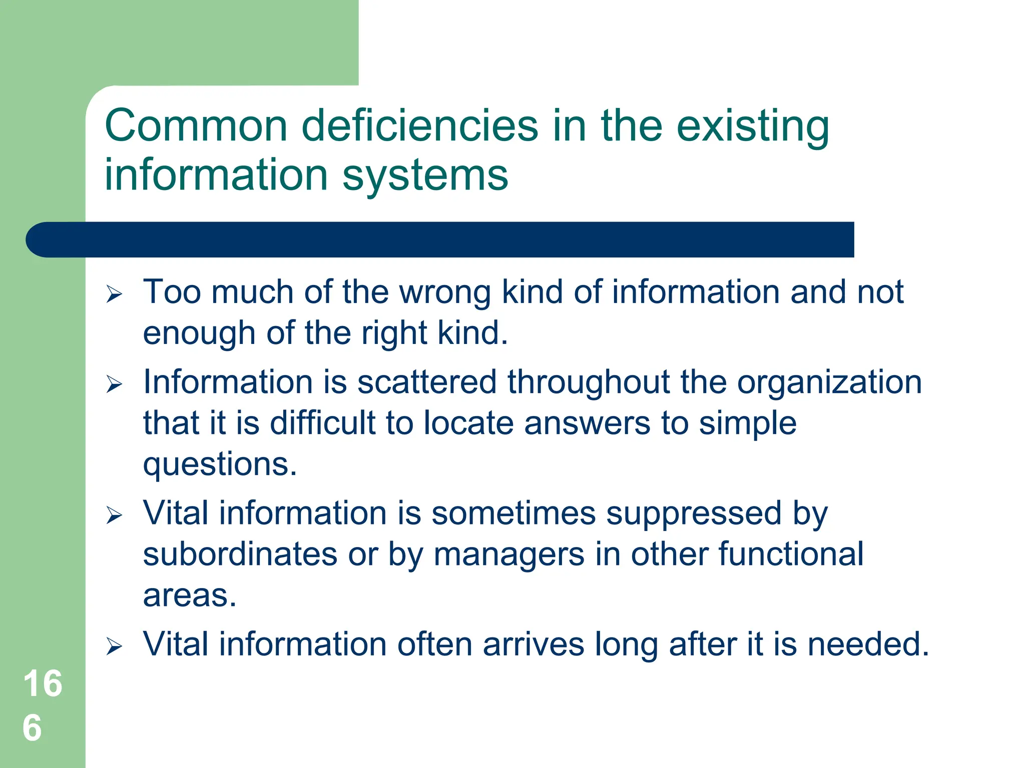 16
6
Common deficiencies in the existing
information systems
 Too much of the wrong kind of information and not
enough of the right kind.
 Information is scattered throughout the organization
that it is difficult to locate answers to simple
questions.
 Vital information is sometimes suppressed by
subordinates or by managers in other functional
areas.
 Vital information often arrives long after it is needed.
 