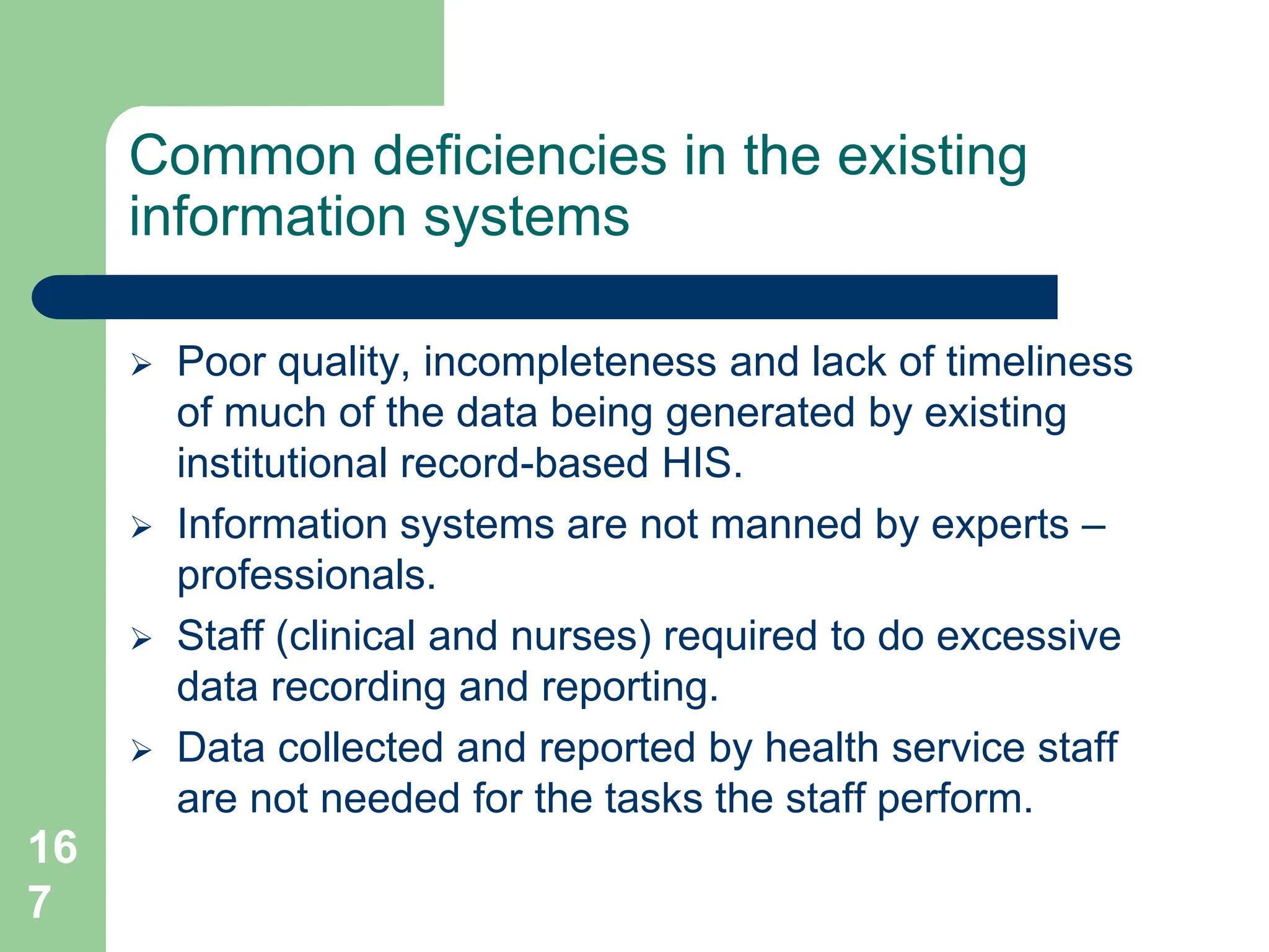 16
7
Common deficiencies in the existing
information systems
 Poor quality, incompleteness and lack of timeliness
of much of the data being generated by existing
institutional record-based HIS.
 Information systems are not manned by experts –
professionals.
 Staff (clinical and nurses) required to do excessive
data recording and reporting.
 Data collected and reported by health service staff
are not needed for the tasks the staff perform.
 