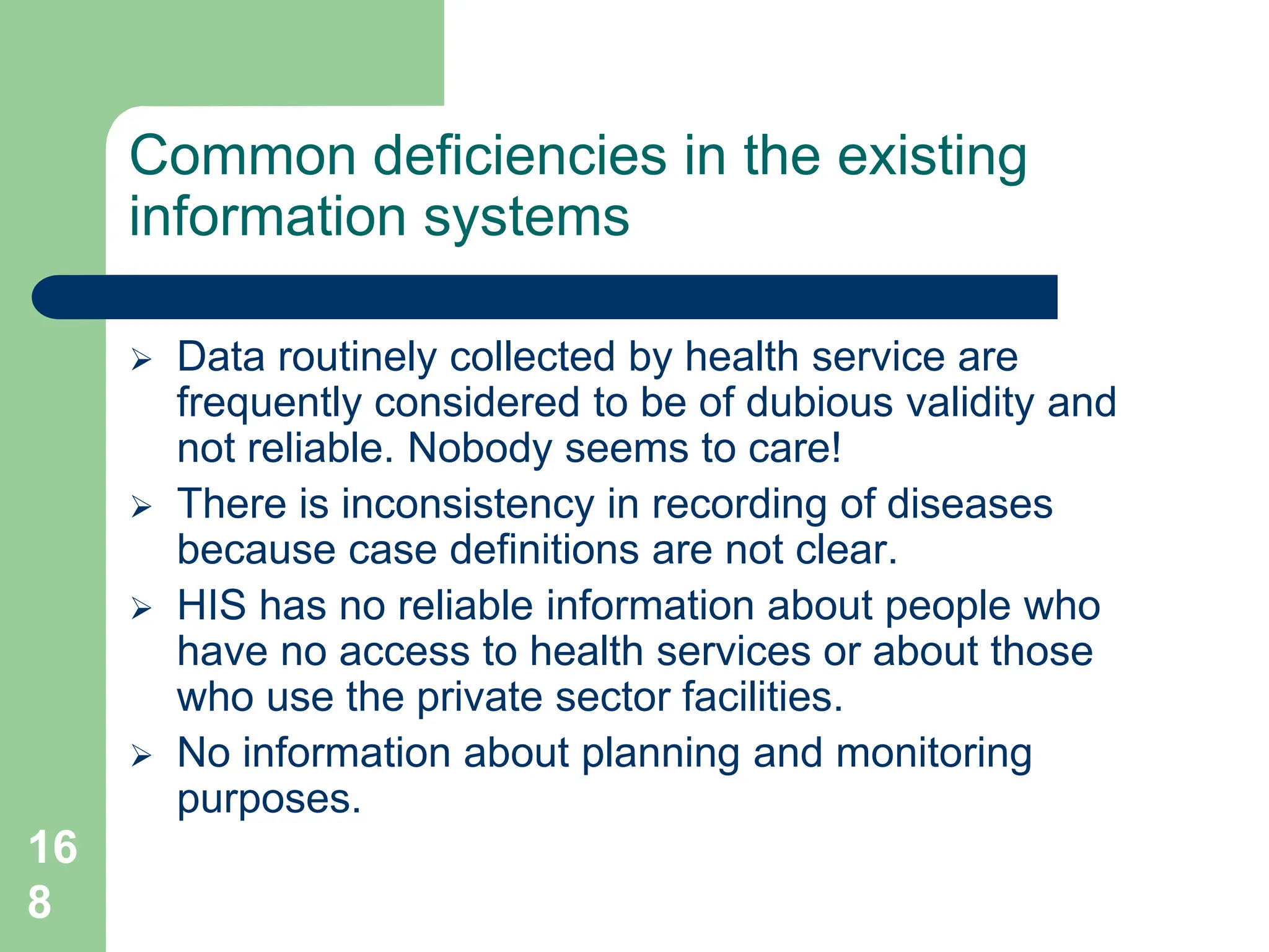 16
8
Common deficiencies in the existing
information systems
 Data routinely collected by health service are
frequently considered to be of dubious validity and
not reliable. Nobody seems to care!
 There is inconsistency in recording of diseases
because case definitions are not clear.
 HIS has no reliable information about people who
have no access to health services or about those
who use the private sector facilities.
 No information about planning and monitoring
purposes.
 
