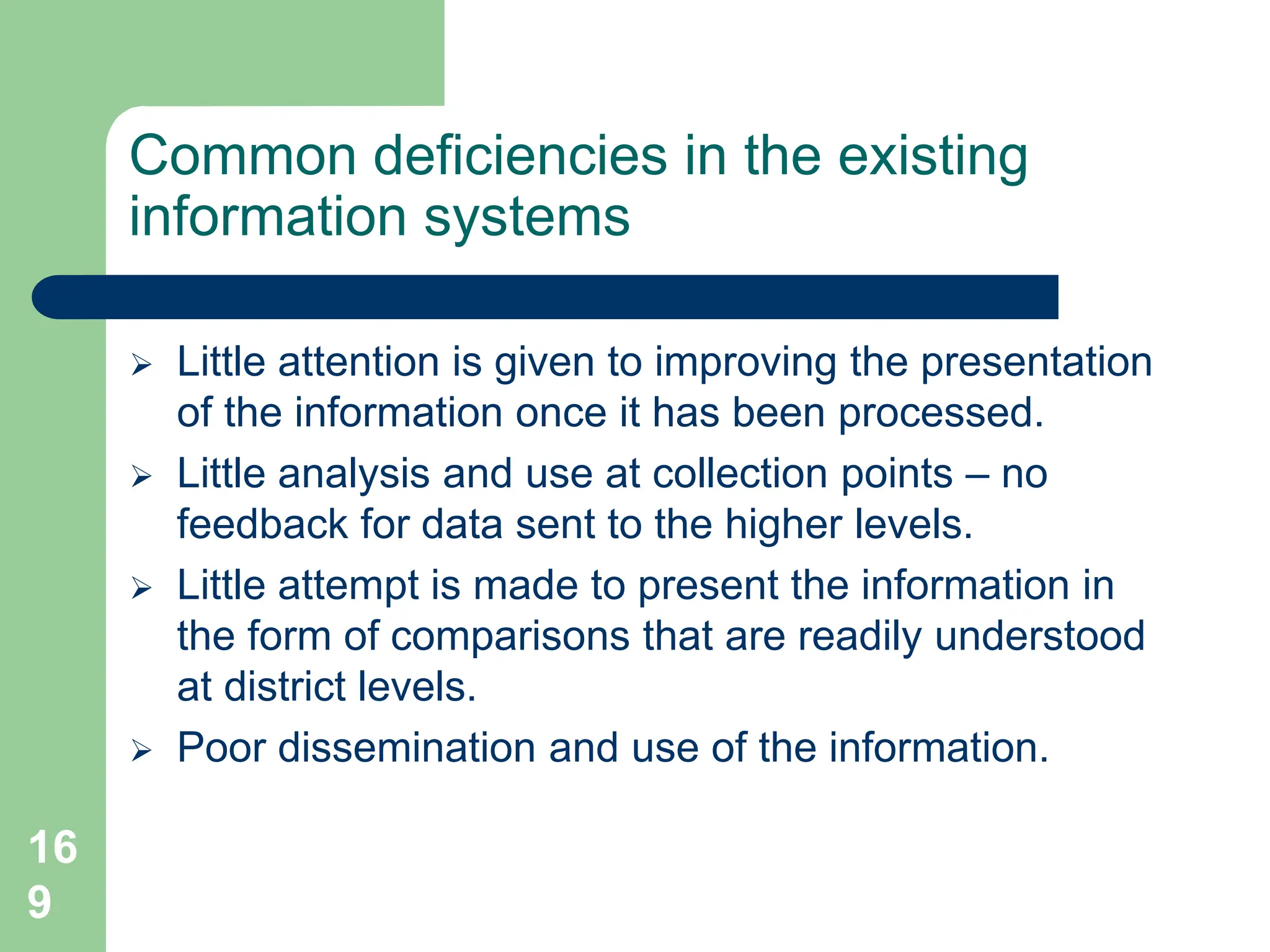 16
9
Common deficiencies in the existing
information systems
 Little attention is given to improving the presentation
of the information once it has been processed.
 Little analysis and use at collection points – no
feedback for data sent to the higher levels.
 Little attempt is made to present the information in
the form of comparisons that are readily understood
at district levels.
 Poor dissemination and use of the information.
 