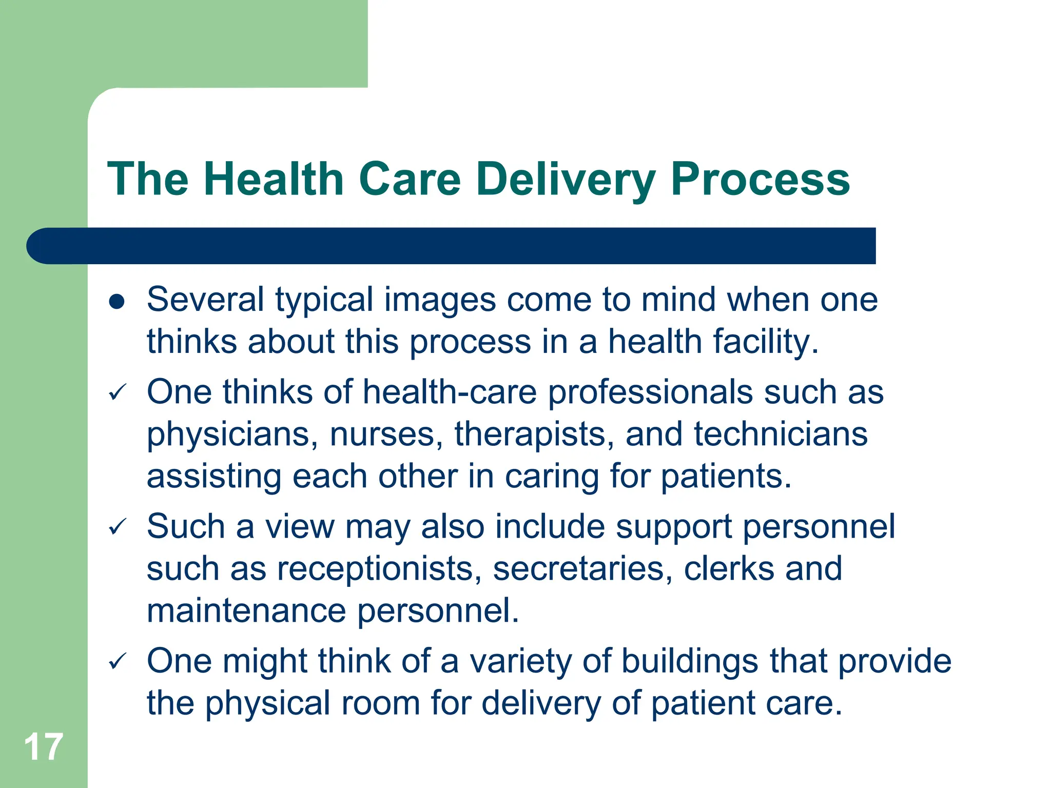 17
The Health Care Delivery Process
 Several typical images come to mind when one
thinks about this process in a health facility.
 One thinks of health-care professionals such as
physicians, nurses, therapists, and technicians
assisting each other in caring for patients.
 Such a view may also include support personnel
such as receptionists, secretaries, clerks and
maintenance personnel.
 One might think of a variety of buildings that provide
the physical room for delivery of patient care.
 
