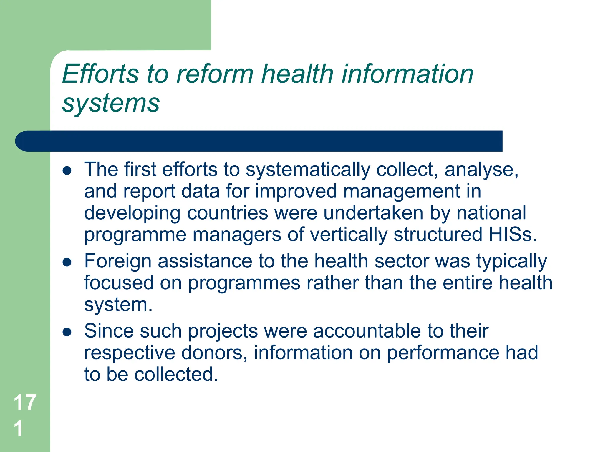 17
1
Efforts to reform health information
systems
 The first efforts to systematically collect, analyse,
and report data for improved management in
developing countries were undertaken by national
programme managers of vertically structured HISs.
 Foreign assistance to the health sector was typically
focused on programmes rather than the entire health
system.
 Since such projects were accountable to their
respective donors, information on performance had
to be collected.
 