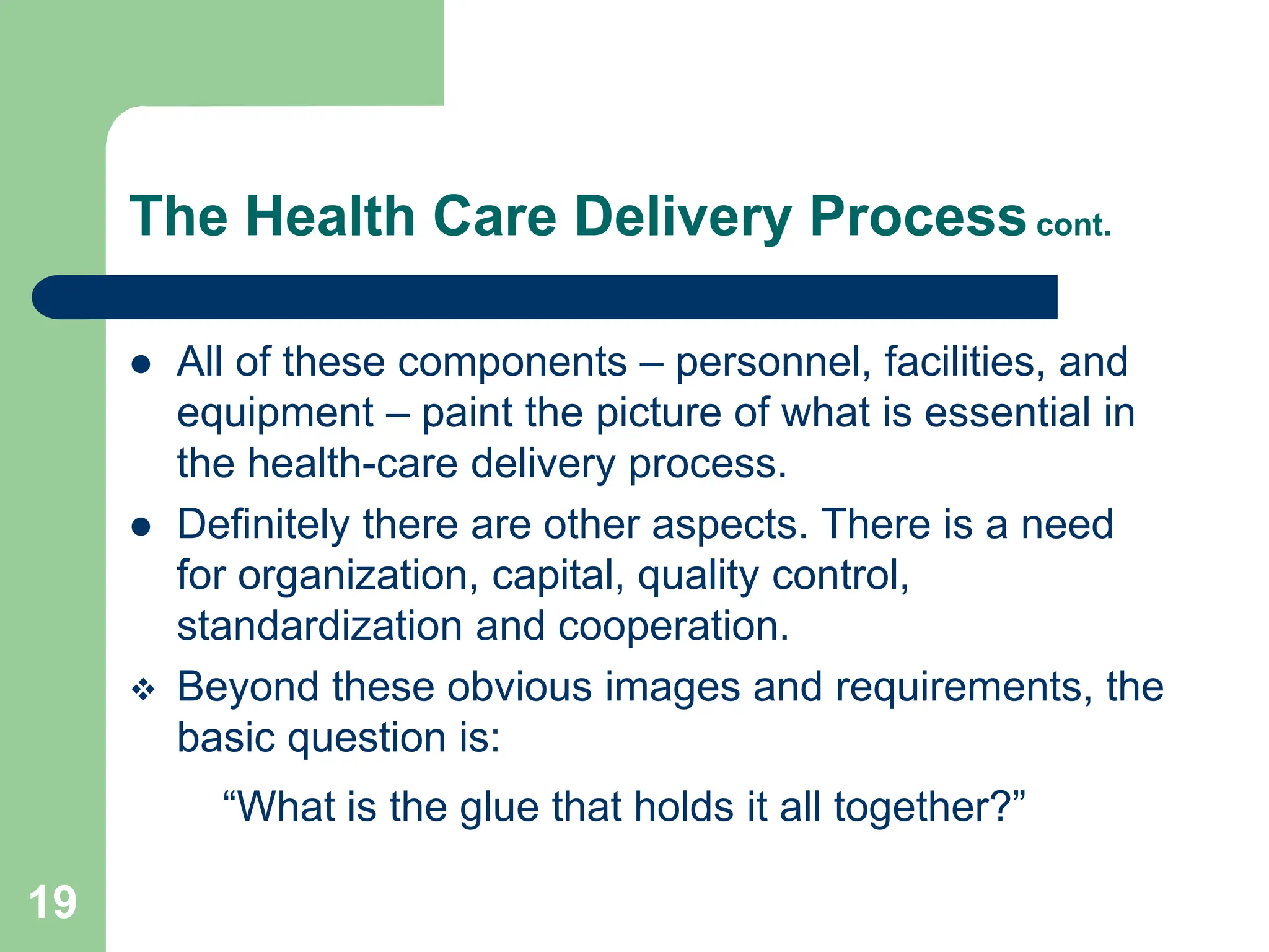 19
The Health Care Delivery Processcont.
 All of these components – personnel, facilities, and
equipment – paint the picture of what is essential in
the health-care delivery process.
 Definitely there are other aspects. There is a need
for organization, capital, quality control,
standardization and cooperation.
 Beyond these obvious images and requirements, the
basic question is:
“What is the glue that holds it all together?”
 