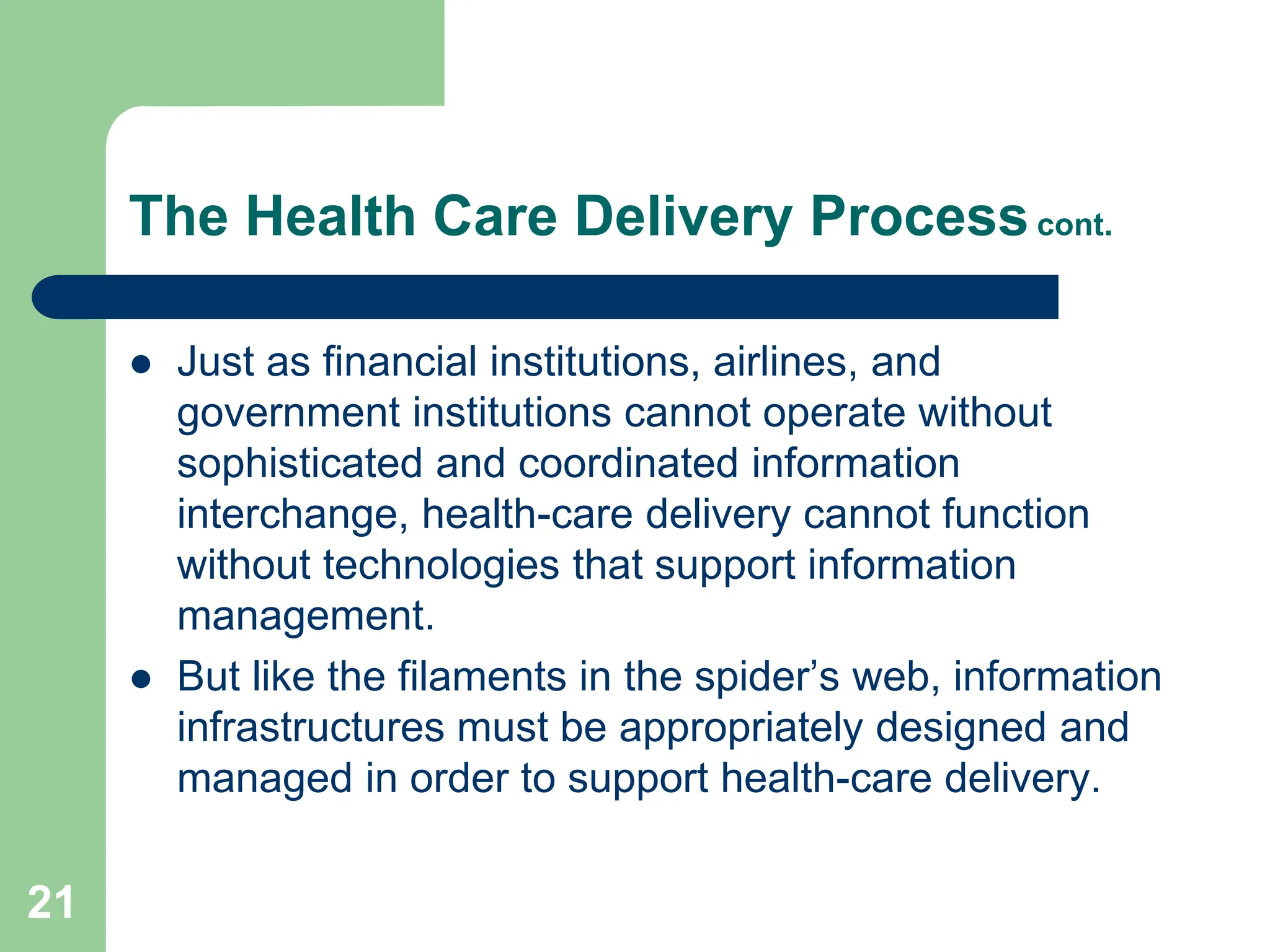 21
The Health Care Delivery Processcont.
 Just as financial institutions, airlines, and
government institutions cannot operate without
sophisticated and coordinated information
interchange, health-care delivery cannot function
without technologies that support information
management.
 But like the filaments in the spider’s web, information
infrastructures must be appropriately designed and
managed in order to support health-care delivery.
 