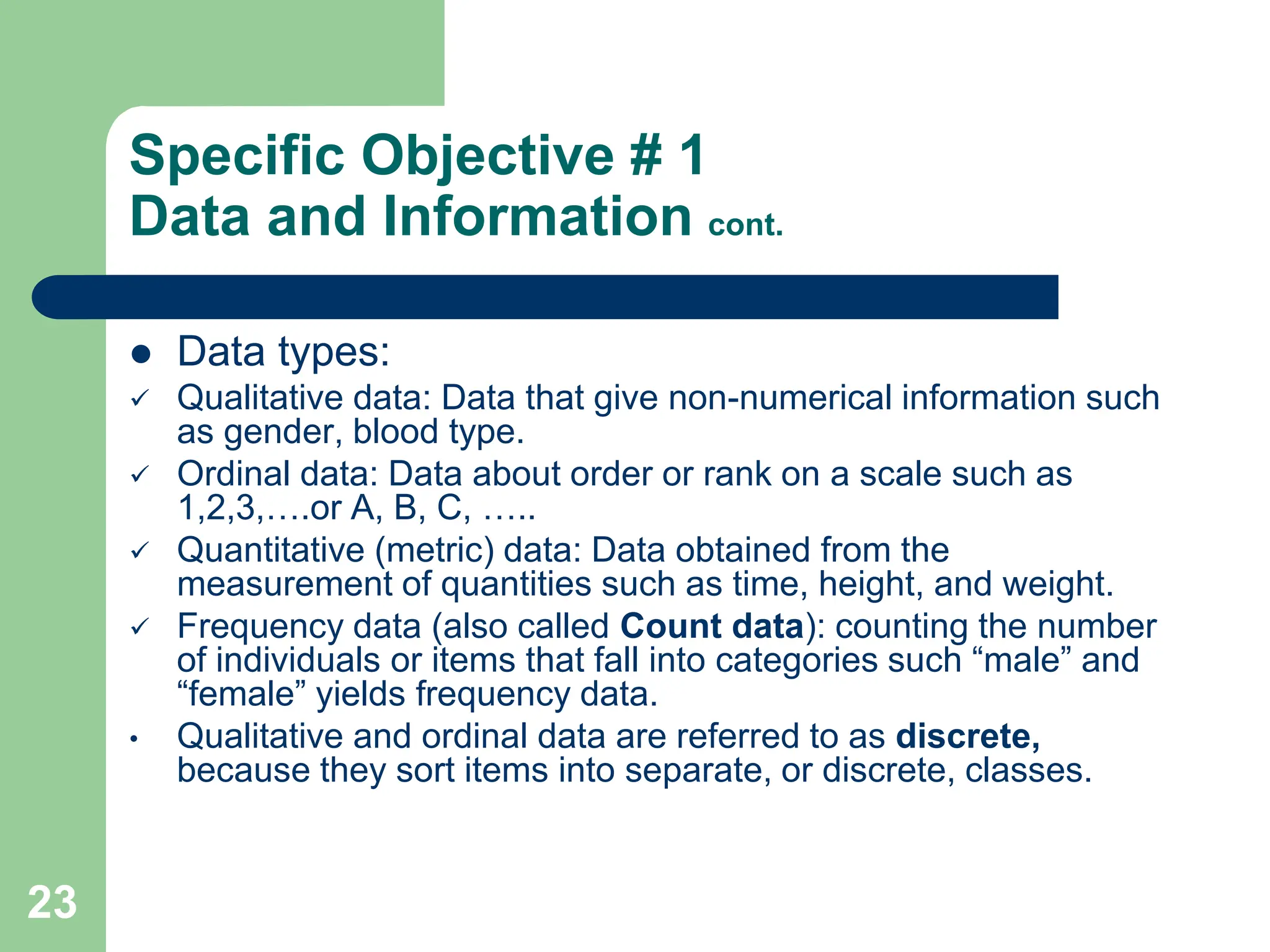 23
Specific Objective # 1
Data and Information cont.
 Data types:
 Qualitative data: Data that give non-numerical information such
as gender, blood type.
 Ordinal data: Data about order or rank on a scale such as
1,2,3,….or A, B, C, …..
 Quantitative (metric) data: Data obtained from the
measurement of quantities such as time, height, and weight.
 Frequency data (also called Count data): counting the number
of individuals or items that fall into categories such “male” and
“female” yields frequency data.
• Qualitative and ordinal data are referred to as discrete,
because they sort items into separate, or discrete, classes.
 