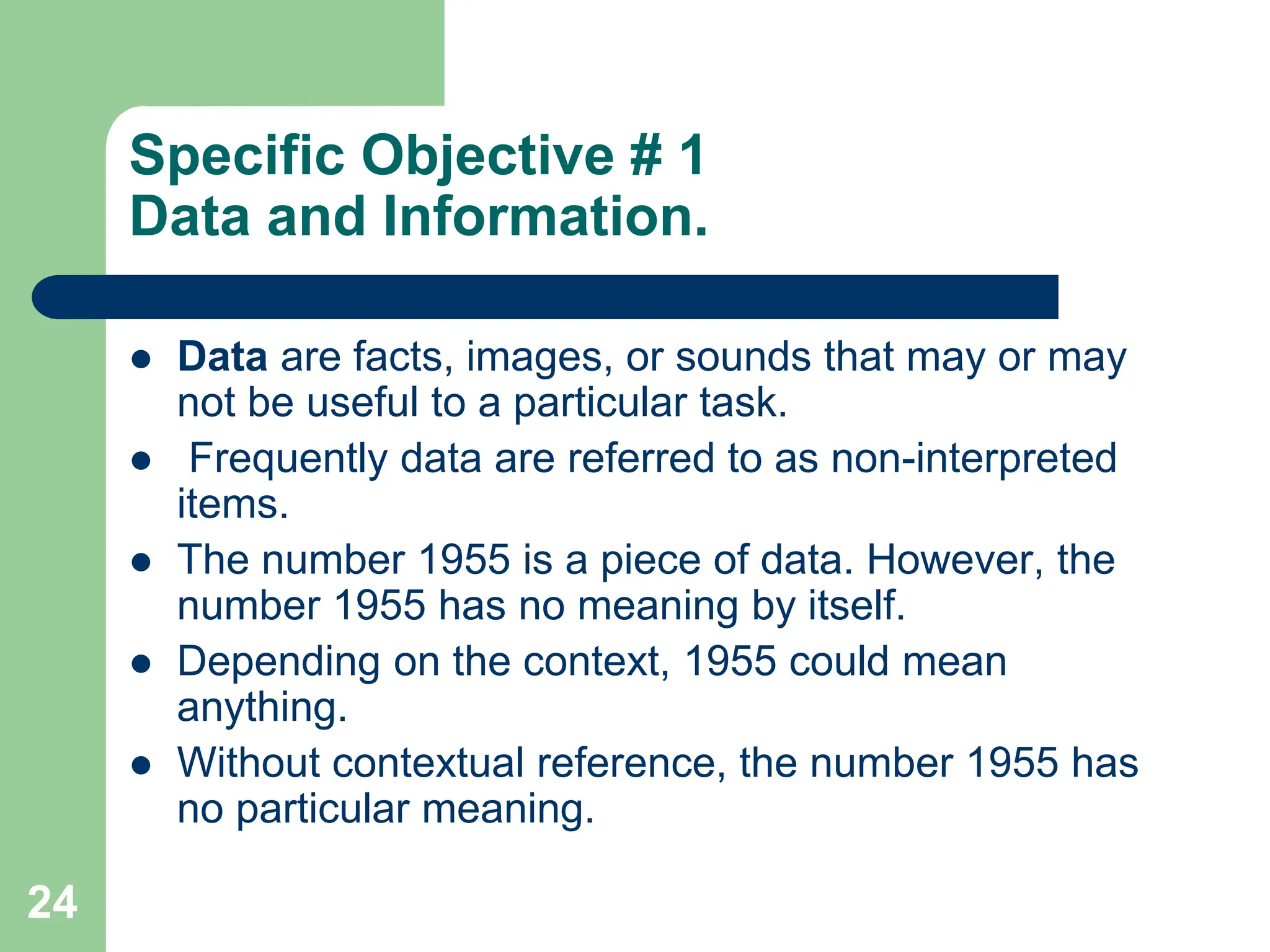 24
Specific Objective # 1
Data and Information.
 Data are facts, images, or sounds that may or may
not be useful to a particular task.
 Frequently data are referred to as non-interpreted
items.
 The number 1955 is a piece of data. However, the
number 1955 has no meaning by itself.
 Depending on the context, 1955 could mean
anything.
 Without contextual reference, the number 1955 has
no particular meaning.
 