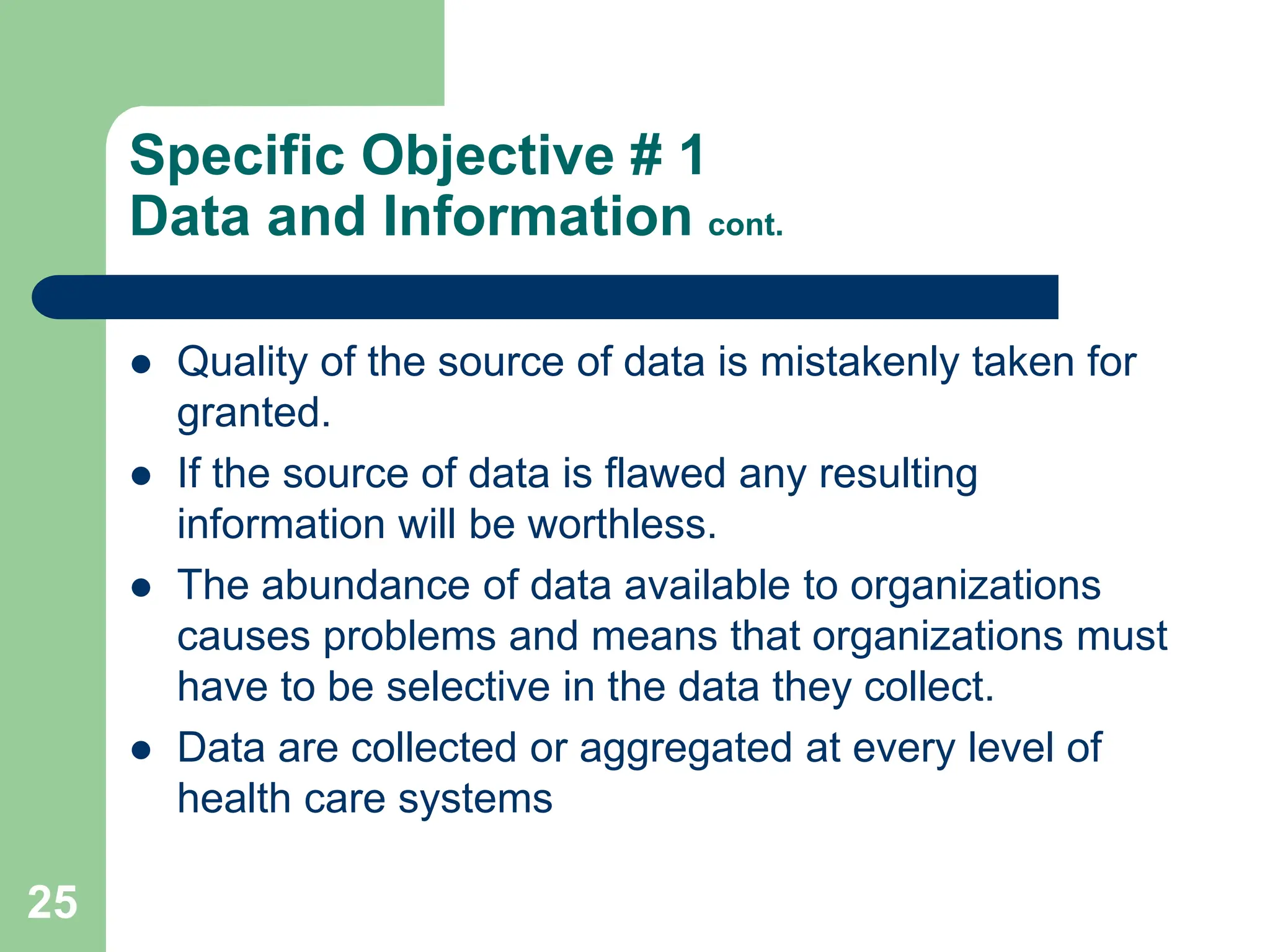 25
Specific Objective # 1
Data and Information cont.
 Quality of the source of data is mistakenly taken for
granted.
 If the source of data is flawed any resulting
information will be worthless.
 The abundance of data available to organizations
causes problems and means that organizations must
have to be selective in the data they collect.
 Data are collected or aggregated at every level of
health care systems
 