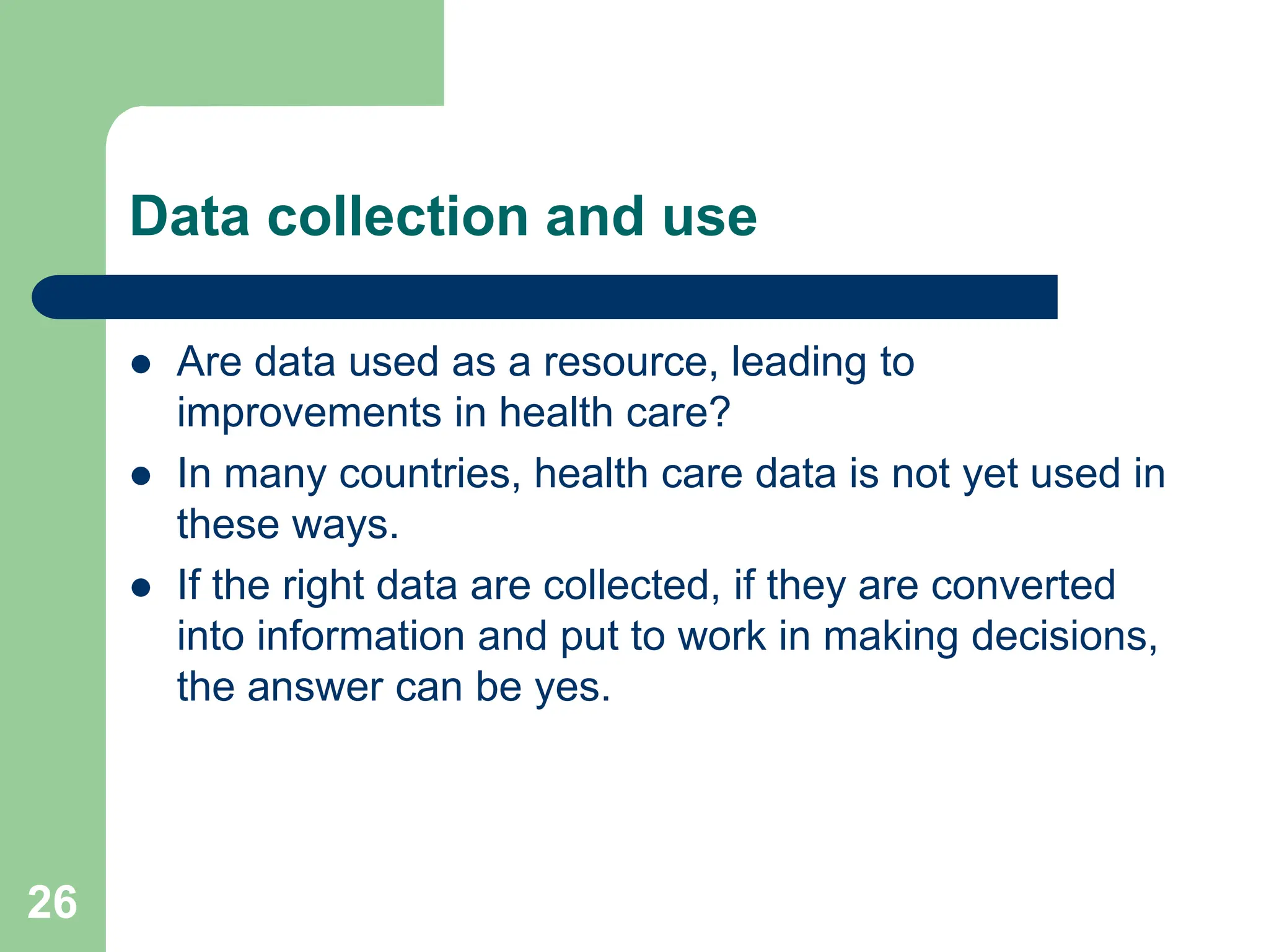 26
Data collection and use
 Are data used as a resource, leading to
improvements in health care?
 In many countries, health care data is not yet used in
these ways.
 If the right data are collected, if they are converted
into information and put to work in making decisions,
the answer can be yes.
 