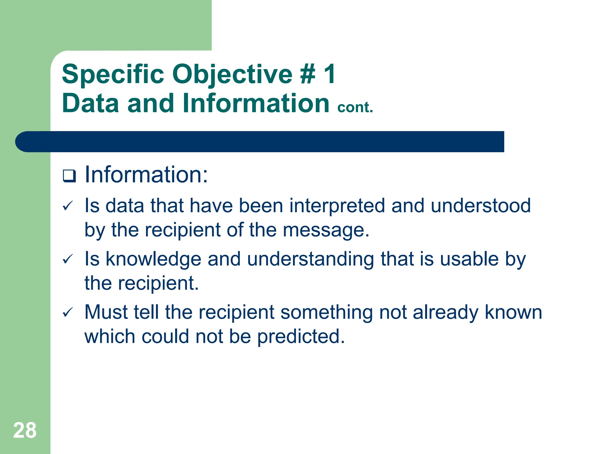 28
Specific Objective # 1
Data and Information cont.
 Information:
 Is data that have been interpreted and understood
by the recipient of the message.
 Is knowledge and understanding that is usable by
the recipient.
 Must tell the recipient something not already known
which could not be predicted.
 