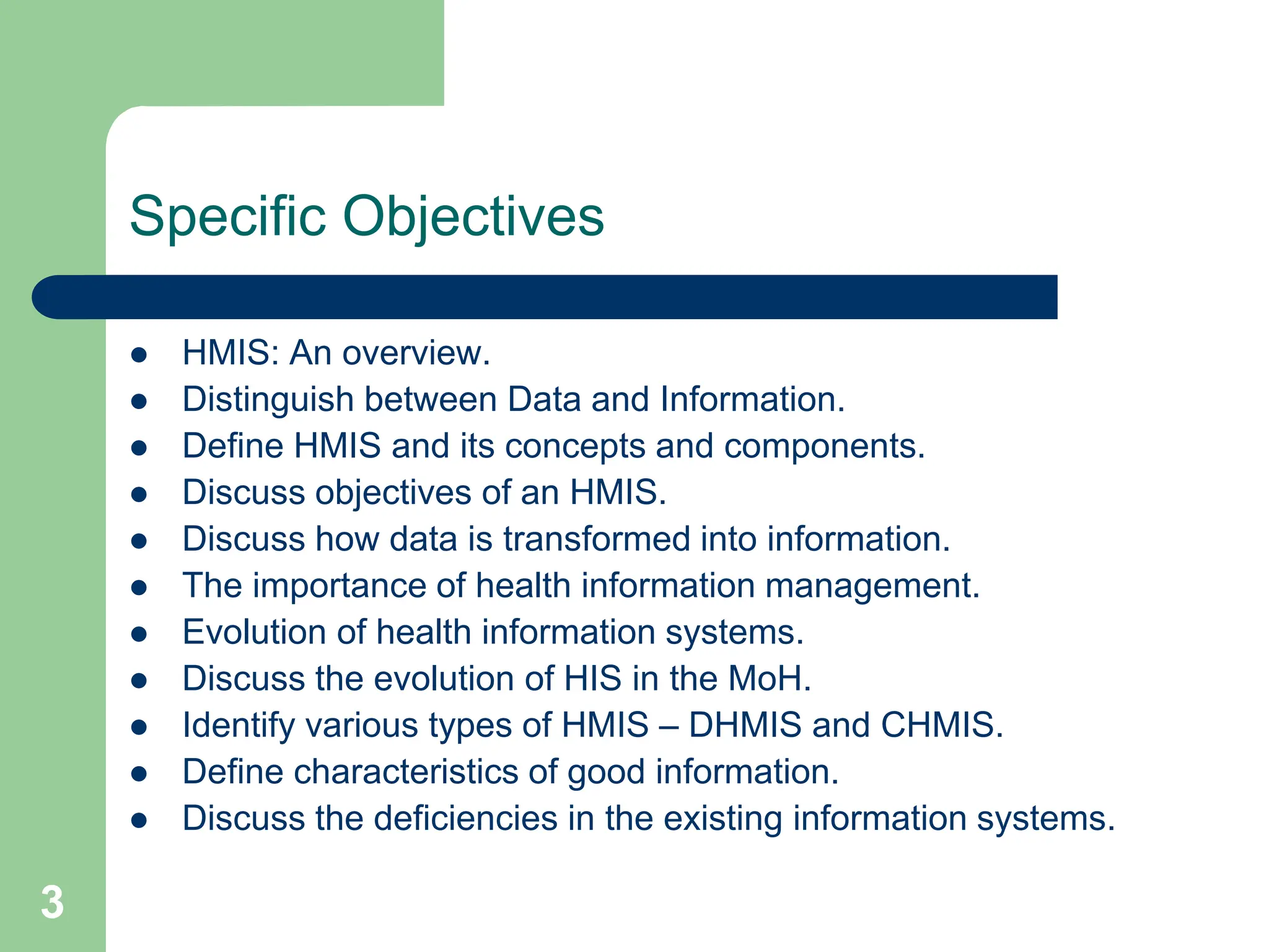 3
Specific Objectives
 HMIS: An overview.
 Distinguish between Data and Information.
 Define HMIS and its concepts and components.
 Discuss objectives of an HMIS.
 Discuss how data is transformed into information.
 The importance of health information management.
 Evolution of health information systems.
 Discuss the evolution of HIS in the MoH.
 Identify various types of HMIS – DHMIS and CHMIS.
 Define characteristics of good information.
 Discuss the deficiencies in the existing information systems.
 