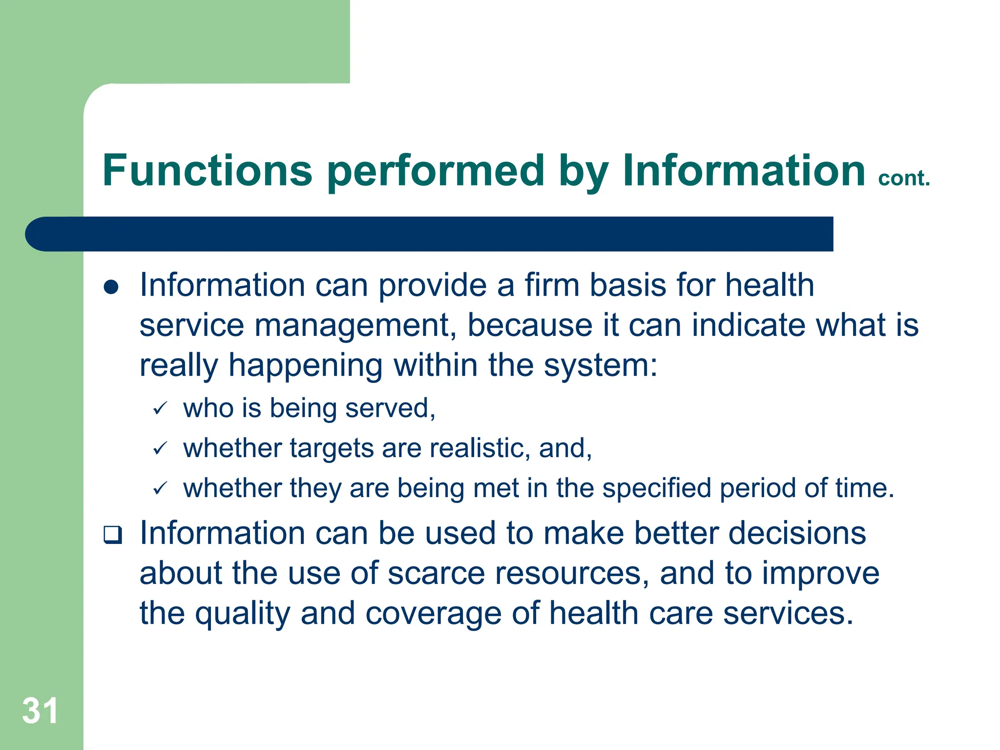 31
Functions performed by Information cont.
 Information can provide a firm basis for health
service management, because it can indicate what is
really happening within the system:
 who is being served,
 whether targets are realistic, and,
 whether they are being met in the specified period of time.
 Information can be used to make better decisions
about the use of scarce resources, and to improve
the quality and coverage of health care services.
 