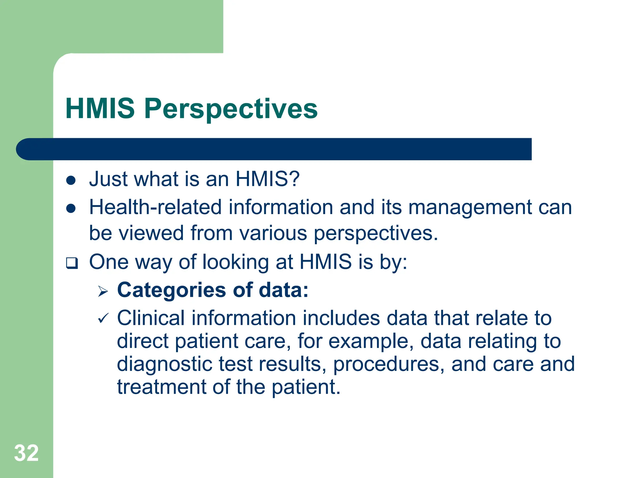 32
HMIS Perspectives
 Just what is an HMIS?
 Health-related information and its management can
be viewed from various perspectives.
 One way of looking at HMIS is by:
 Categories of data:
 Clinical information includes data that relate to
direct patient care, for example, data relating to
diagnostic test results, procedures, and care and
treatment of the patient.
 