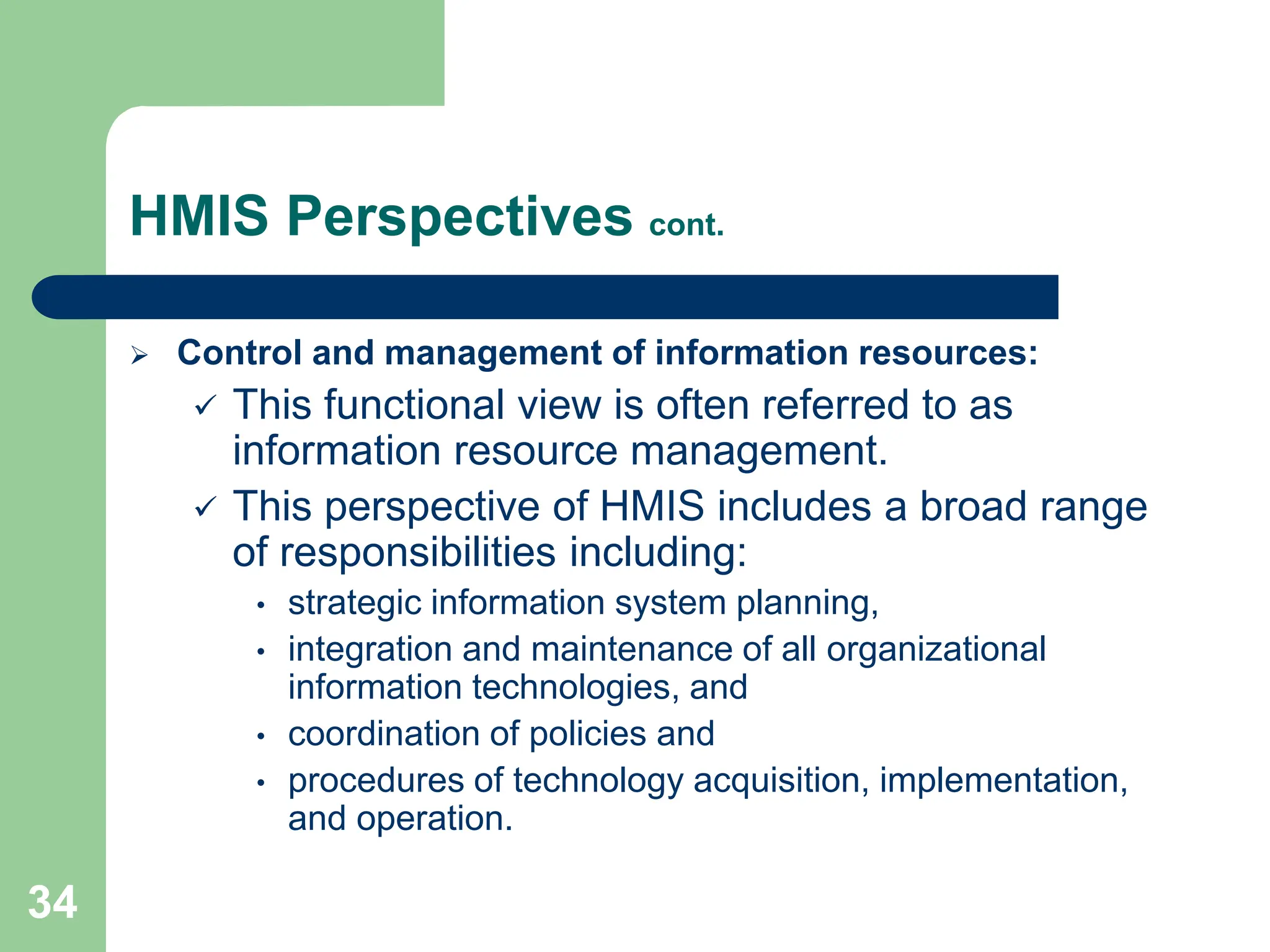 34
HMIS Perspectives cont.
 Control and management of information resources:
 This functional view is often referred to as
information resource management.
 This perspective of HMIS includes a broad range
of responsibilities including:
• strategic information system planning,
• integration and maintenance of all organizational
information technologies, and
• coordination of policies and
• procedures of technology acquisition, implementation,
and operation.
 