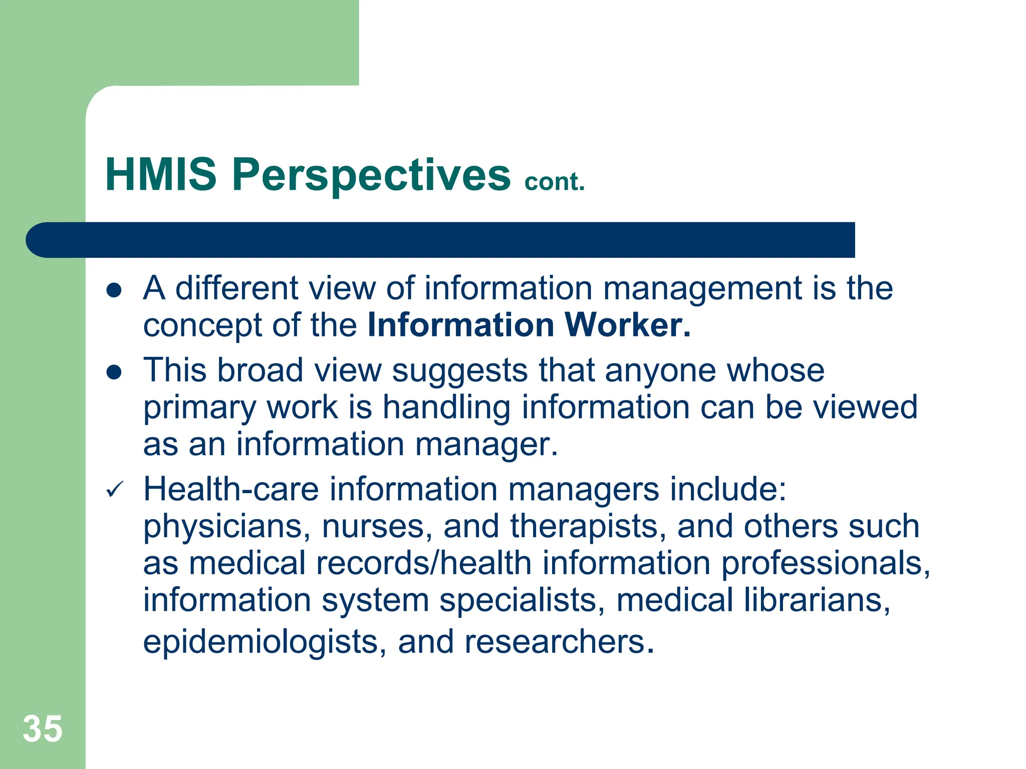 35
HMIS Perspectives cont.
 A different view of information management is the
concept of the Information Worker.
 This broad view suggests that anyone whose
primary work is handling information can be viewed
as an information manager.
 Health-care information managers include:
physicians, nurses, and therapists, and others such
as medical records/health information professionals,
information system specialists, medical librarians,
epidemiologists, and researchers.
 