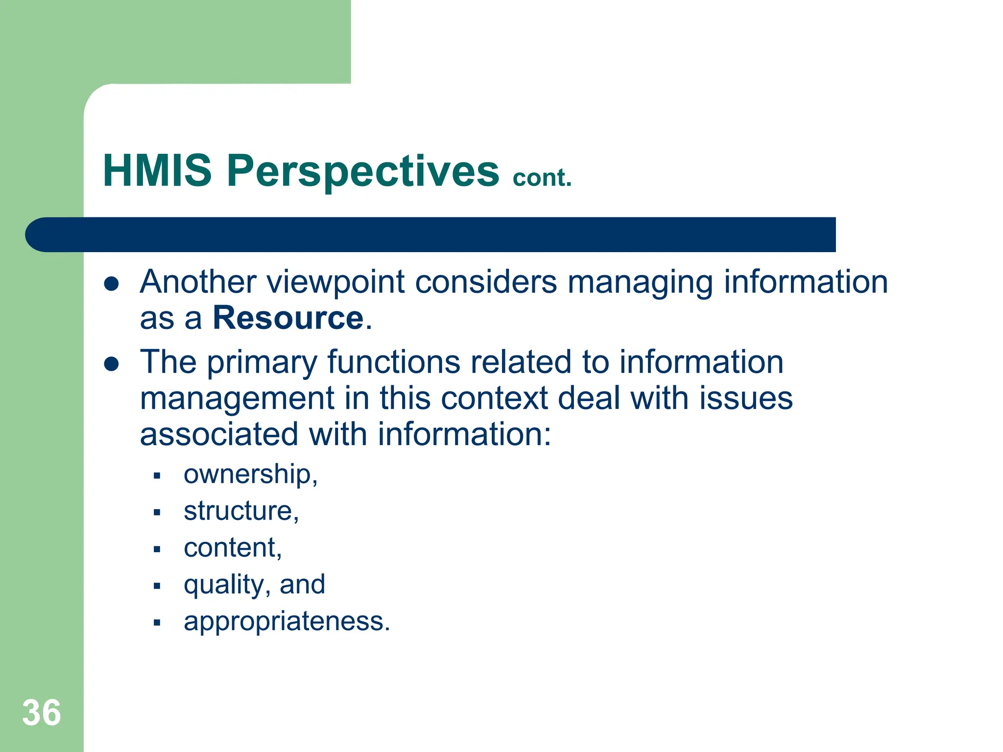 36
HMIS Perspectives cont.
 Another viewpoint considers managing information
as a Resource.
 The primary functions related to information
management in this context deal with issues
associated with information:
 ownership,
 structure,
 content,
 quality, and
 appropriateness.
 