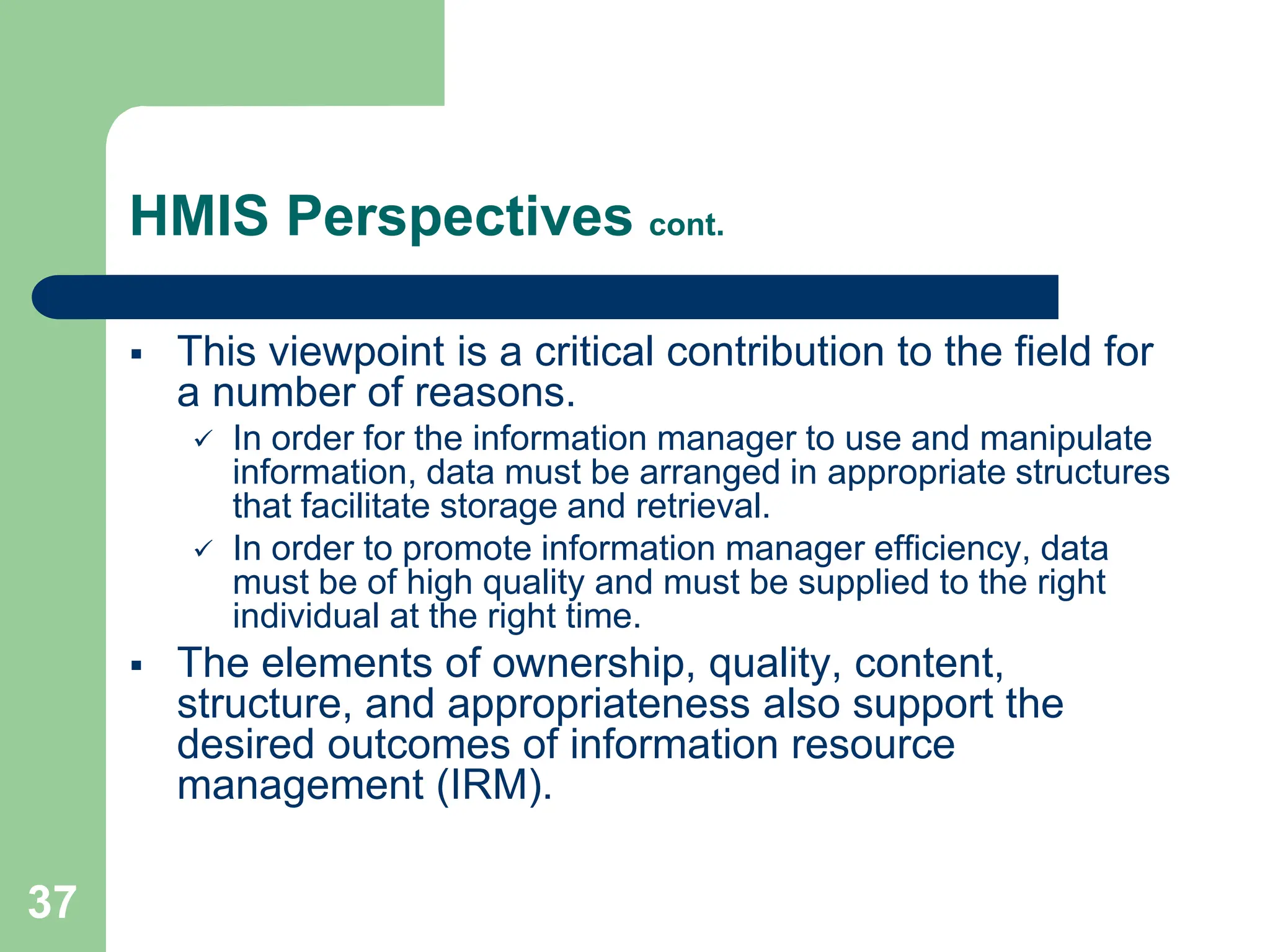 37
HMIS Perspectives cont.
 This viewpoint is a critical contribution to the field for
a number of reasons.
 In order for the information manager to use and manipulate
information, data must be arranged in appropriate structures
that facilitate storage and retrieval.
 In order to promote information manager efficiency, data
must be of high quality and must be supplied to the right
individual at the right time.
 The elements of ownership, quality, content,
structure, and appropriateness also support the
desired outcomes of information resource
management (IRM).
 
